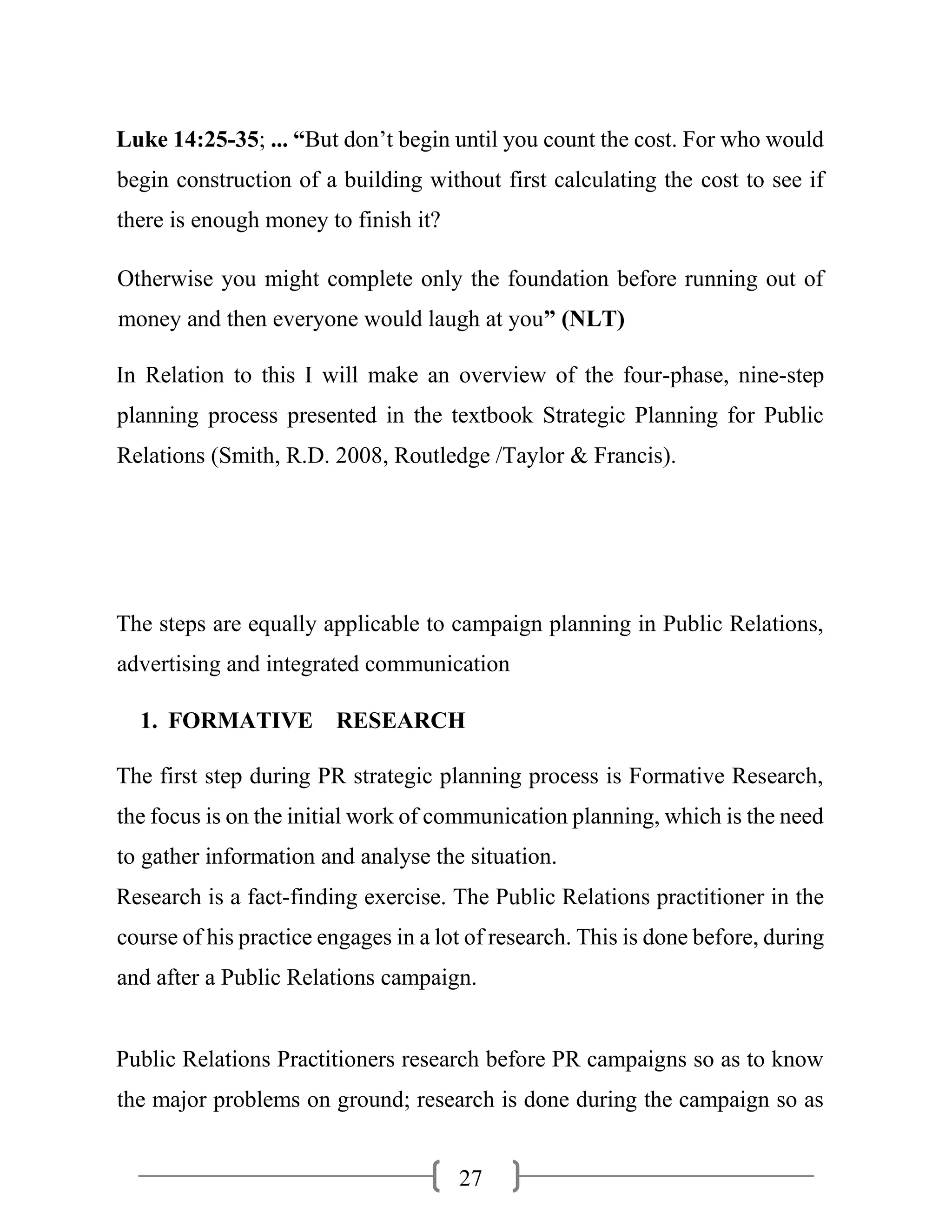 27
Luke 14:25-35; ... “But don’t begin until you count the cost. For who would
begin construction of a building without first calculating the cost to see if
there is enough money to finish it?
Otherwise you might complete only the foundation before running out of
money and then everyone would laugh at you” (NLT)
In Relation to this I will make an overview of the four-phase, nine-step
planning process presented in the textbook Strategic Planning for Public
Relations (Smith, R.D. 2008, Routledge /Taylor & Francis).
The steps are equally applicable to campaign planning in Public Relations,
advertising and integrated communication
1. FORMATIVE RESEARCH
The first step during PR strategic planning process is Formative Research,
the focus is on the initial work of communication planning, which is the need
to gather information and analyse the situation.
Research is a fact-finding exercise. The Public Relations practitioner in the
course of his practice engages in a lot of research. This is done before, during
and after a Public Relations campaign.
Public Relations Practitioners research before PR campaigns so as to know
the major problems on ground; research is done during the campaign so as
 