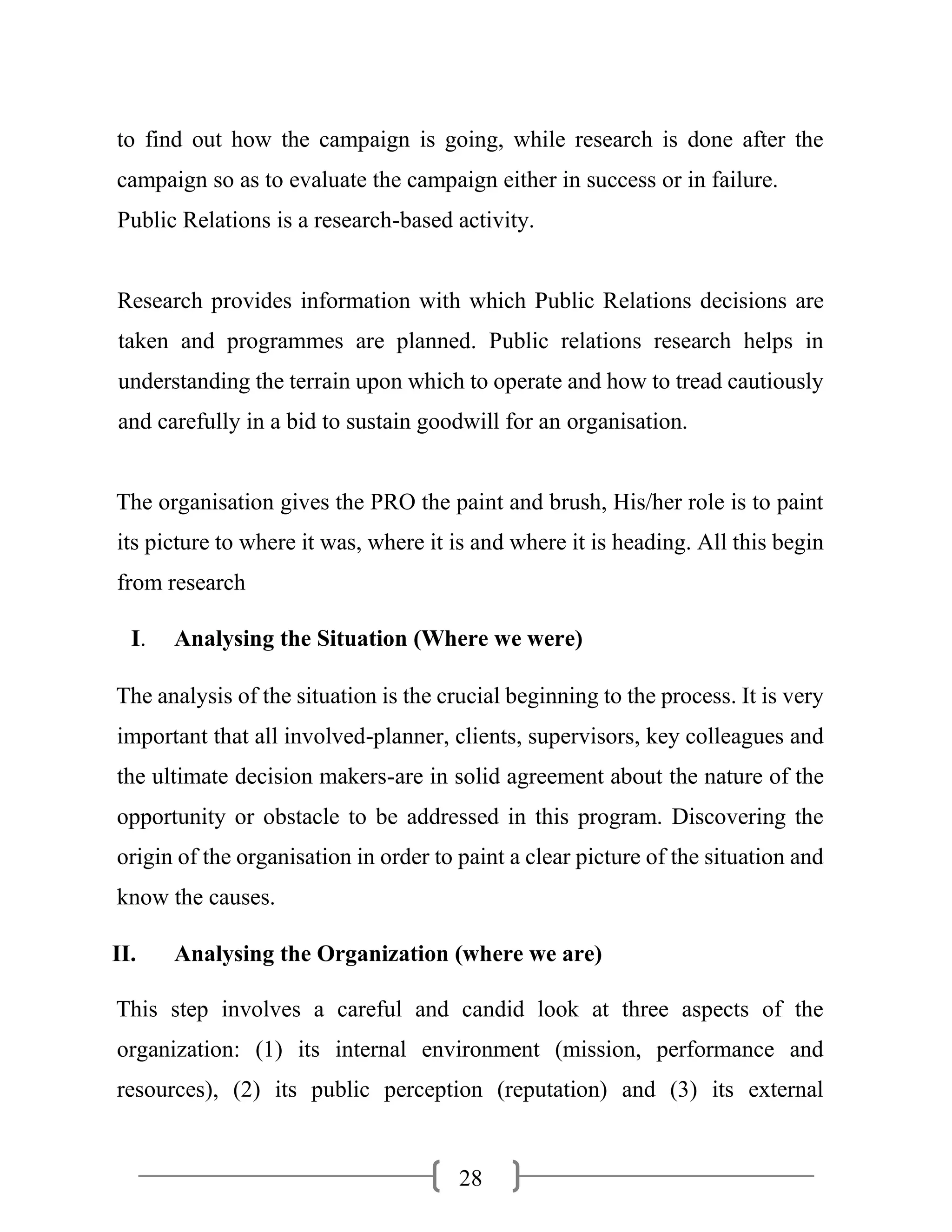 28
to find out how the campaign is going, while research is done after the
campaign so as to evaluate the campaign either in success or in failure.
Public Relations is a research-based activity.
Research provides information with which Public Relations decisions are
taken and programmes are planned. Public relations research helps in
understanding the terrain upon which to operate and how to tread cautiously
and carefully in a bid to sustain goodwill for an organisation.
The organisation gives the PRO the paint and brush, His/her role is to paint
its picture to where it was, where it is and where it is heading. All this begin
from research
I. Analysing the Situation (Where we were)
The analysis of the situation is the crucial beginning to the process. It is very
important that all involved-planner, clients, supervisors, key colleagues and
the ultimate decision makers-are in solid agreement about the nature of the
opportunity or obstacle to be addressed in this program. Discovering the
origin of the organisation in order to paint a clear picture of the situation and
know the causes.
II. Analysing the Organization (where we are)
This step involves a careful and candid look at three aspects of the
organization: (1) its internal environment (mission, performance and
resources), (2) its public perception (reputation) and (3) its external
 