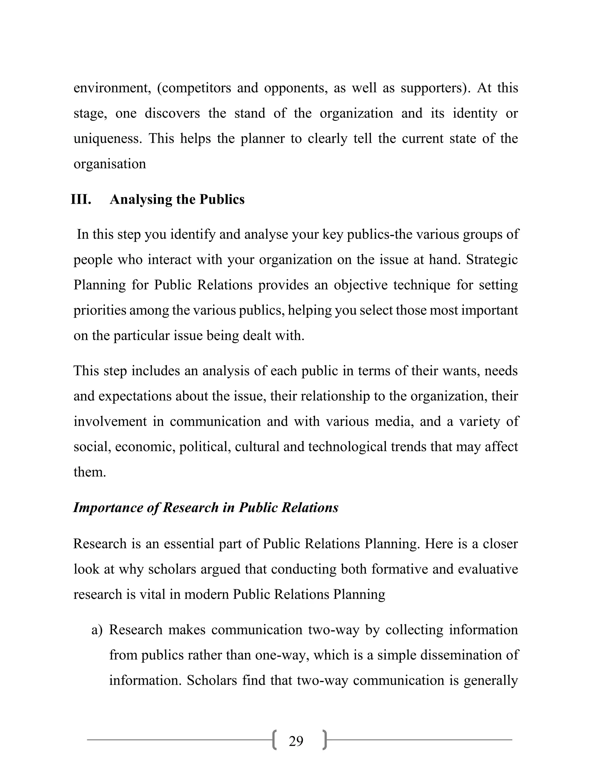 29
environment, (competitors and opponents, as well as supporters). At this
stage, one discovers the stand of the organization and its identity or
uniqueness. This helps the planner to clearly tell the current state of the
organisation
III. Analysing the Publics
In this step you identify and analyse your key publics-the various groups of
people who interact with your organization on the issue at hand. Strategic
Planning for Public Relations provides an objective technique for setting
priorities among the various publics, helping you select those most important
on the particular issue being dealt with.
This step includes an analysis of each public in terms of their wants, needs
and expectations about the issue, their relationship to the organization, their
involvement in communication and with various media, and a variety of
social, economic, political, cultural and technological trends that may affect
them.
Importance of Research in Public Relations
Research is an essential part of Public Relations Planning. Here is a closer
look at why scholars argued that conducting both formative and evaluative
research is vital in modern Public Relations Planning
a) Research makes communication two-way by collecting information
from publics rather than one-way, which is a simple dissemination of
information. Scholars find that two-way communication is generally
 