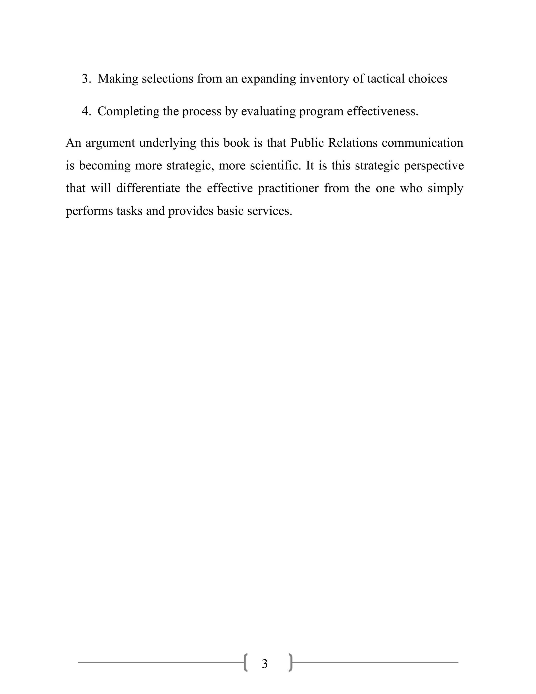 3
3. Making selections from an expanding inventory of tactical choices
4. Completing the process by evaluating program effectiveness.
An argument underlying this book is that Public Relations communication
is becoming more strategic, more scientific. It is this strategic perspective
that will differentiate the effective practitioner from the one who simply
performs tasks and provides basic services.
 