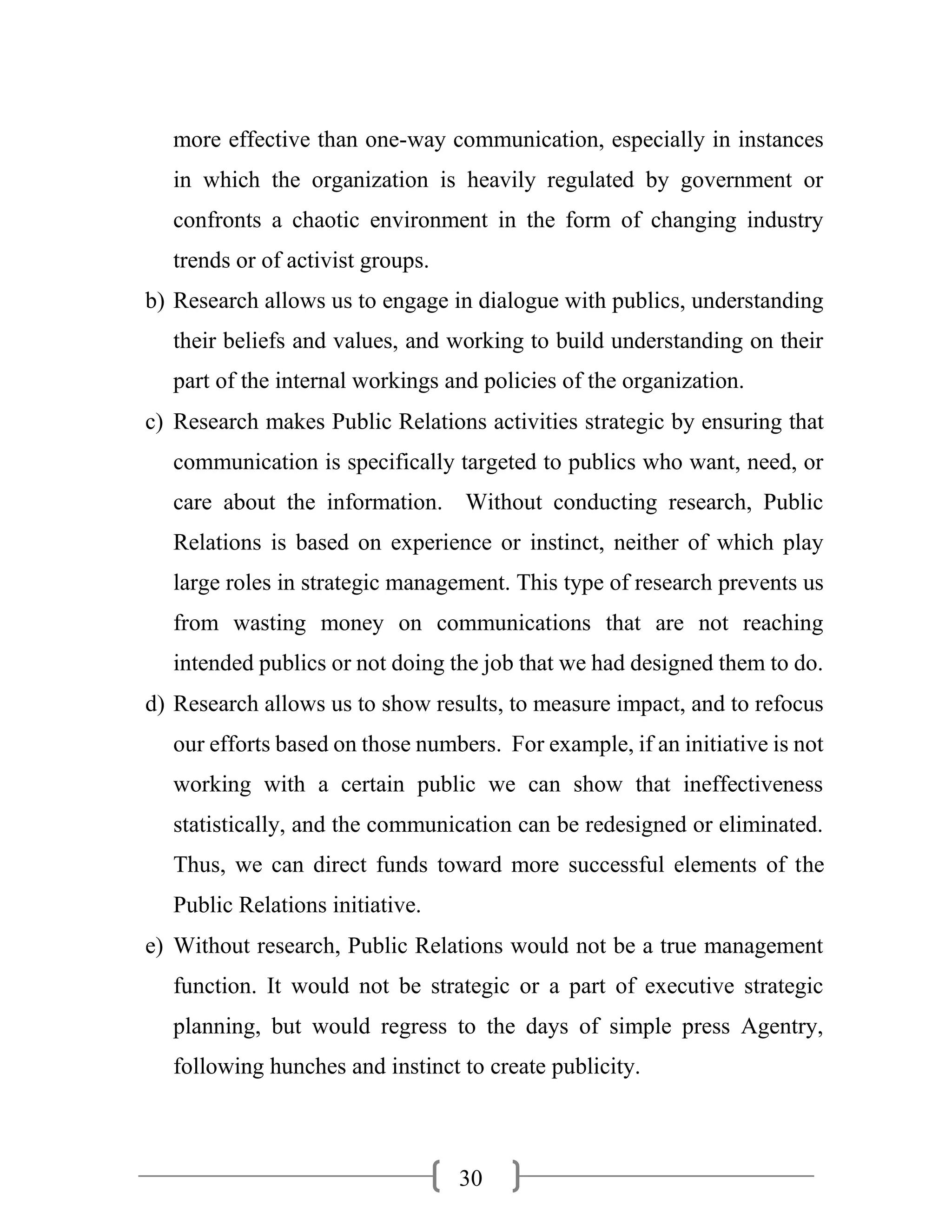 30
more effective than one-way communication, especially in instances
in which the organization is heavily regulated by government or
confronts a chaotic environment in the form of changing industry
trends or of activist groups.
b) Research allows us to engage in dialogue with publics, understanding
their beliefs and values, and working to build understanding on their
part of the internal workings and policies of the organization.
c) Research makes Public Relations activities strategic by ensuring that
communication is specifically targeted to publics who want, need, or
care about the information. Without conducting research, Public
Relations is based on experience or instinct, neither of which play
large roles in strategic management. This type of research prevents us
from wasting money on communications that are not reaching
intended publics or not doing the job that we had designed them to do.
d) Research allows us to show results, to measure impact, and to refocus
our efforts based on those numbers. For example, if an initiative is not
working with a certain public we can show that ineffectiveness
statistically, and the communication can be redesigned or eliminated.
Thus, we can direct funds toward more successful elements of the
Public Relations initiative.
e) Without research, Public Relations would not be a true management
function. It would not be strategic or a part of executive strategic
planning, but would regress to the days of simple press Agentry,
following hunches and instinct to create publicity.
 