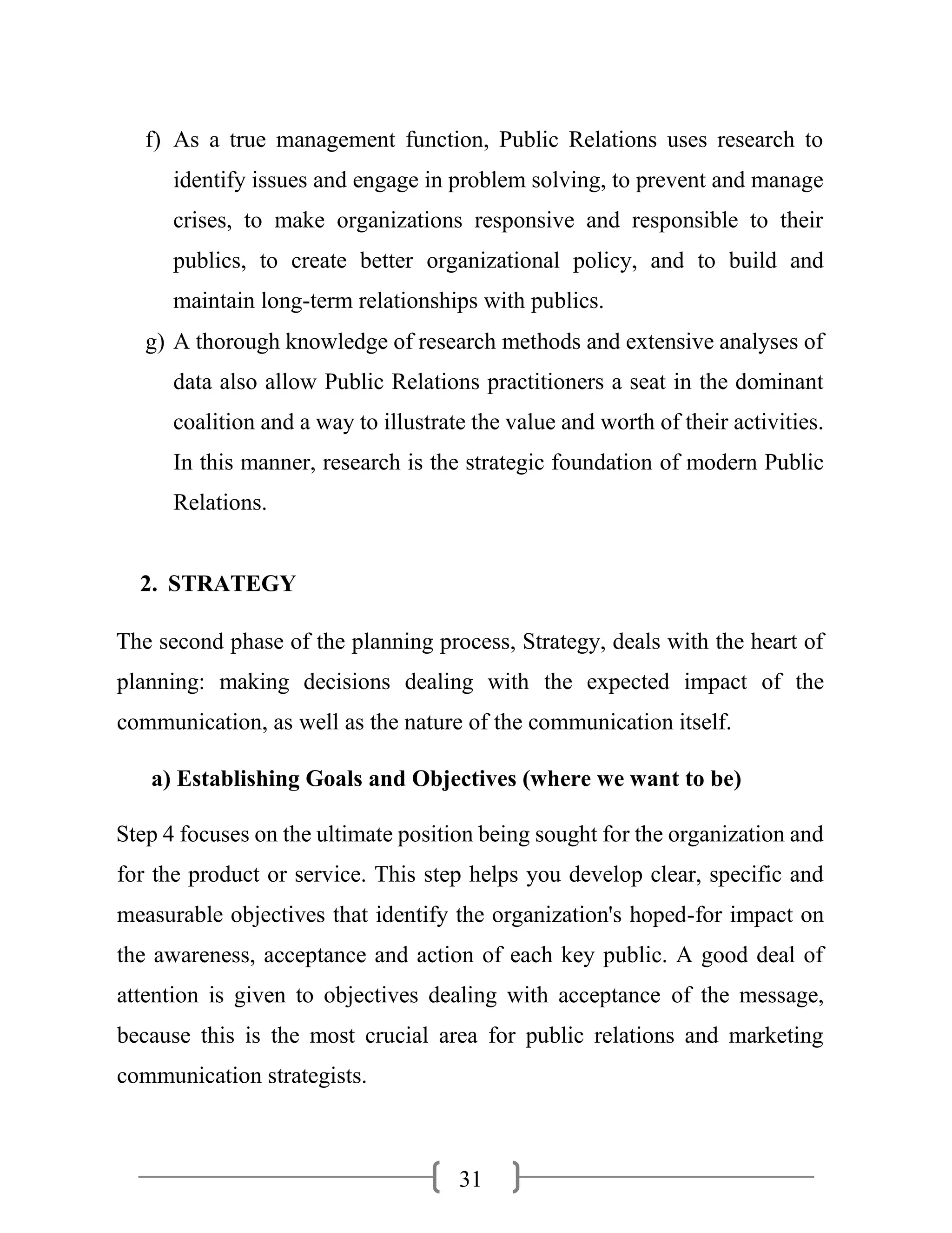 31
f) As a true management function, Public Relations uses research to
identify issues and engage in problem solving, to prevent and manage
crises, to make organizations responsive and responsible to their
publics, to create better organizational policy, and to build and
maintain long-term relationships with publics.
g) A thorough knowledge of research methods and extensive analyses of
data also allow Public Relations practitioners a seat in the dominant
coalition and a way to illustrate the value and worth of their activities.
In this manner, research is the strategic foundation of modern Public
Relations.
2. STRATEGY
The second phase of the planning process, Strategy, deals with the heart of
planning: making decisions dealing with the expected impact of the
communication, as well as the nature of the communication itself.
a) Establishing Goals and Objectives (where we want to be)
Step 4 focuses on the ultimate position being sought for the organization and
for the product or service. This step helps you develop clear, specific and
measurable objectives that identify the organization's hoped-for impact on
the awareness, acceptance and action of each key public. A good deal of
attention is given to objectives dealing with acceptance of the message,
because this is the most crucial area for public relations and marketing
communication strategists.
 