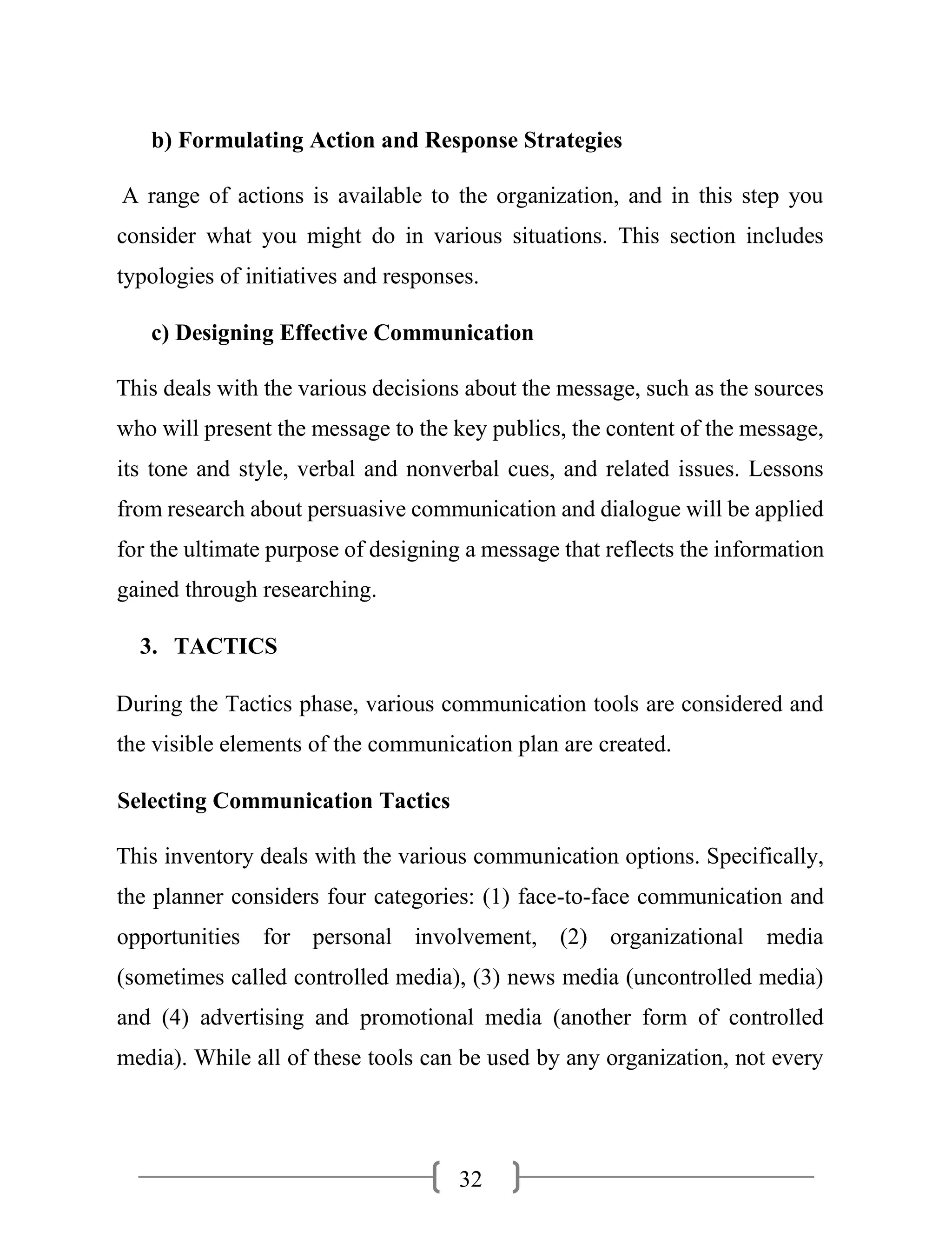 32
b) Formulating Action and Response Strategies
A range of actions is available to the organization, and in this step you
consider what you might do in various situations. This section includes
typologies of initiatives and responses.
c) Designing Effective Communication
This deals with the various decisions about the message, such as the sources
who will present the message to the key publics, the content of the message,
its tone and style, verbal and nonverbal cues, and related issues. Lessons
from research about persuasive communication and dialogue will be applied
for the ultimate purpose of designing a message that reflects the information
gained through researching.
3. TACTICS
During the Tactics phase, various communication tools are considered and
the visible elements of the communication plan are created.
Selecting Communication Tactics
This inventory deals with the various communication options. Specifically,
the planner considers four categories: (1) face-to-face communication and
opportunities for personal involvement, (2) organizational media
(sometimes called controlled media), (3) news media (uncontrolled media)
and (4) advertising and promotional media (another form of controlled
media). While all of these tools can be used by any organization, not every
 