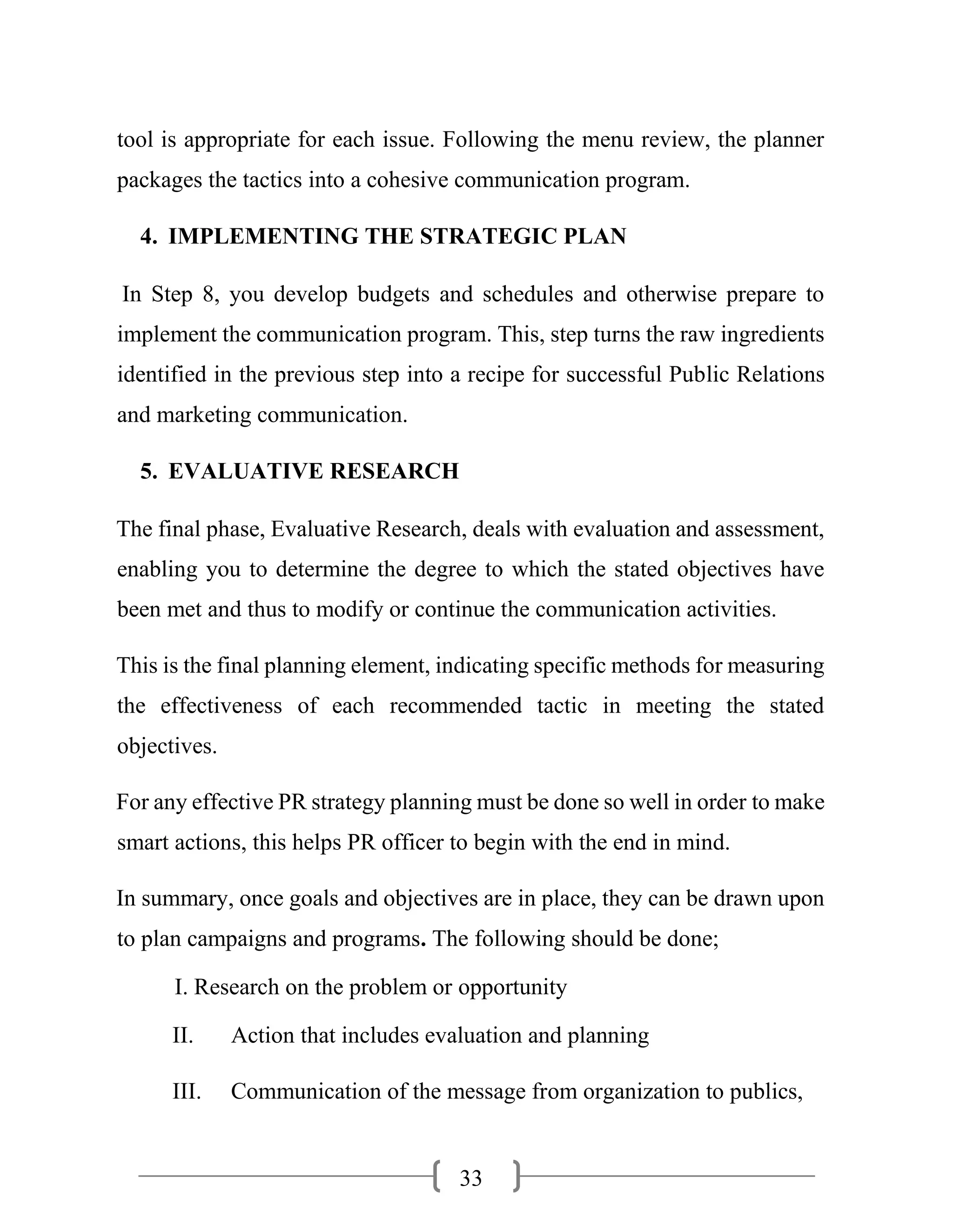 33
tool is appropriate for each issue. Following the menu review, the planner
packages the tactics into a cohesive communication program.
4. IMPLEMENTING THE STRATEGIC PLAN
In Step 8, you develop budgets and schedules and otherwise prepare to
implement the communication program. This, step turns the raw ingredients
identified in the previous step into a recipe for successful Public Relations
and marketing communication.
5. EVALUATIVE RESEARCH
The final phase, Evaluative Research, deals with evaluation and assessment,
enabling you to determine the degree to which the stated objectives have
been met and thus to modify or continue the communication activities.
This is the final planning element, indicating specific methods for measuring
the effectiveness of each recommended tactic in meeting the stated
objectives.
For any effective PR strategy planning must be done so well in order to make
smart actions, this helps PR officer to begin with the end in mind.
In summary, once goals and objectives are in place, they can be drawn upon
to plan campaigns and programs. The following should be done;
I. Research on the problem or opportunity
II. Action that includes evaluation and planning
III. Communication of the message from organization to publics,
 