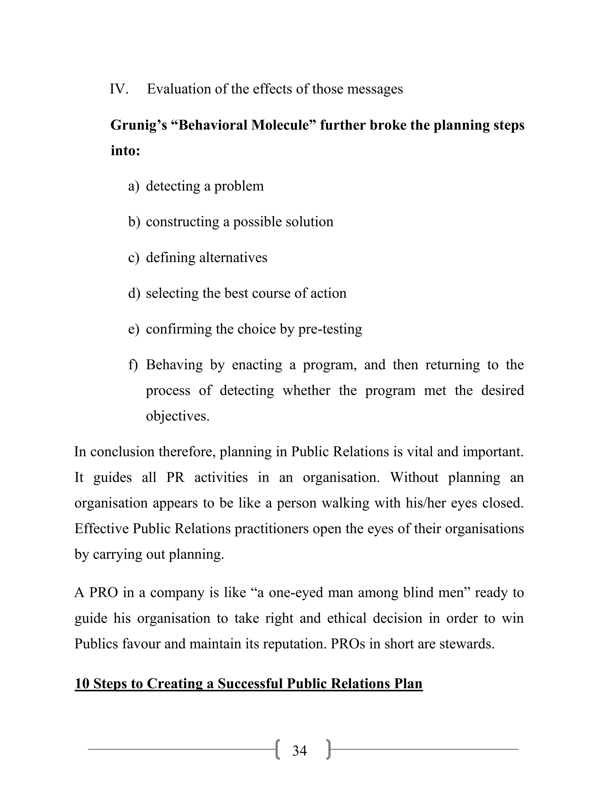 34
IV. Evaluation of the effects of those messages
Grunig’s “Behavioral Molecule” further broke the planning steps
into:
a) detecting a problem
b) constructing a possible solution
c) defining alternatives
d) selecting the best course of action
e) confirming the choice by pre-testing
f) Behaving by enacting a program, and then returning to the
process of detecting whether the program met the desired
objectives.
In conclusion therefore, planning in Public Relations is vital and important.
It guides all PR activities in an organisation. Without planning an
organisation appears to be like a person walking with his/her eyes closed.
Effective Public Relations practitioners open the eyes of their organisations
by carrying out planning.
A PRO in a company is like “a one-eyed man among blind men” ready to
guide his organisation to take right and ethical decision in order to win
Publics favour and maintain its reputation. PROs in short are stewards.
10 Steps to Creating a Successful Public Relations Plan
 