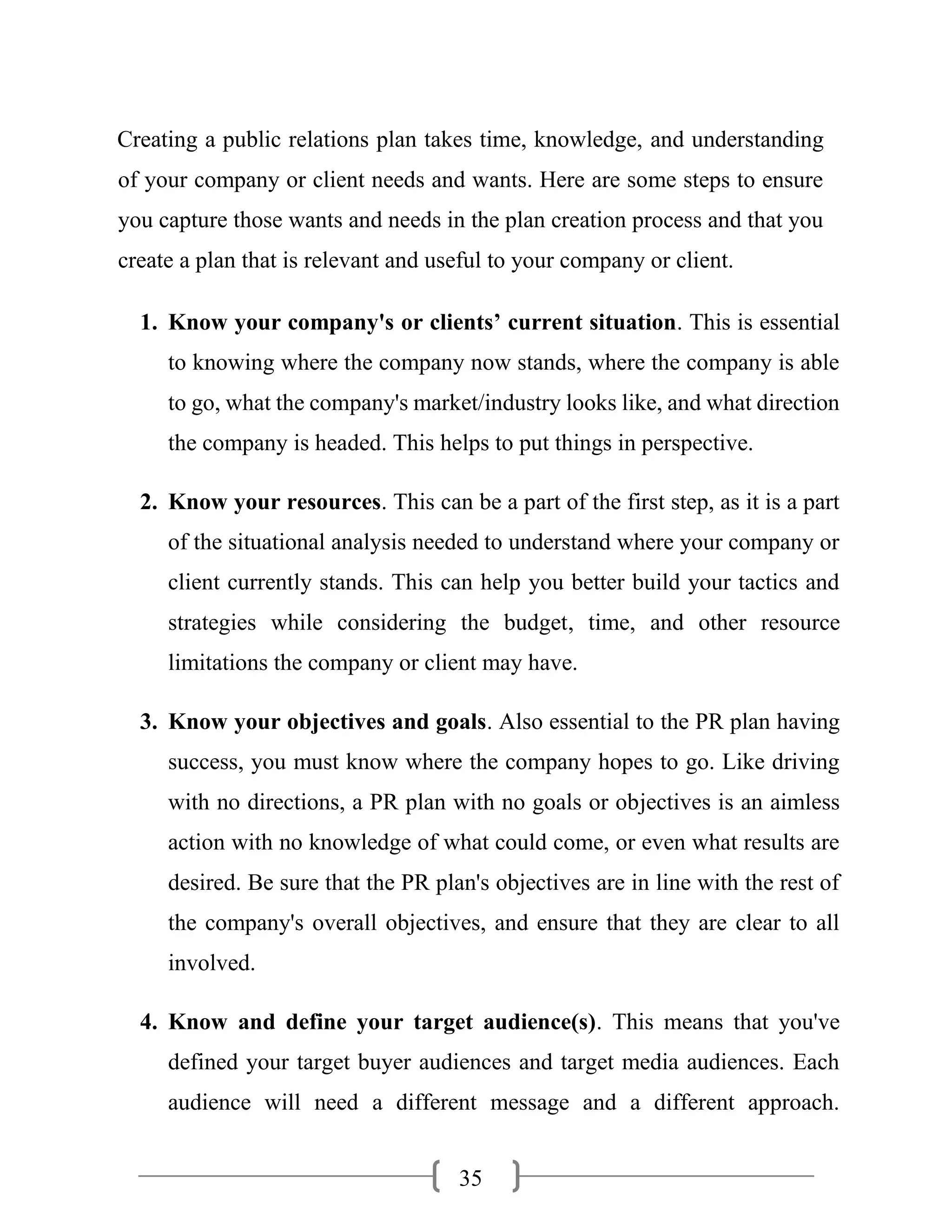 35
Creating a public relations plan takes time, knowledge, and understanding
of your company or client needs and wants. Here are some steps to ensure
you capture those wants and needs in the plan creation process and that you
create a plan that is relevant and useful to your company or client.
1. Know your company's or clients’ current situation. This is essential
to knowing where the company now stands, where the company is able
to go, what the company's market/industry looks like, and what direction
the company is headed. This helps to put things in perspective.
2. Know your resources. This can be a part of the first step, as it is a part
of the situational analysis needed to understand where your company or
client currently stands. This can help you better build your tactics and
strategies while considering the budget, time, and other resource
limitations the company or client may have.
3. Know your objectives and goals. Also essential to the PR plan having
success, you must know where the company hopes to go. Like driving
with no directions, a PR plan with no goals or objectives is an aimless
action with no knowledge of what could come, or even what results are
desired. Be sure that the PR plan's objectives are in line with the rest of
the company's overall objectives, and ensure that they are clear to all
involved.
4. Know and define your target audience(s). This means that you've
defined your target buyer audiences and target media audiences. Each
audience will need a different message and a different approach.
 