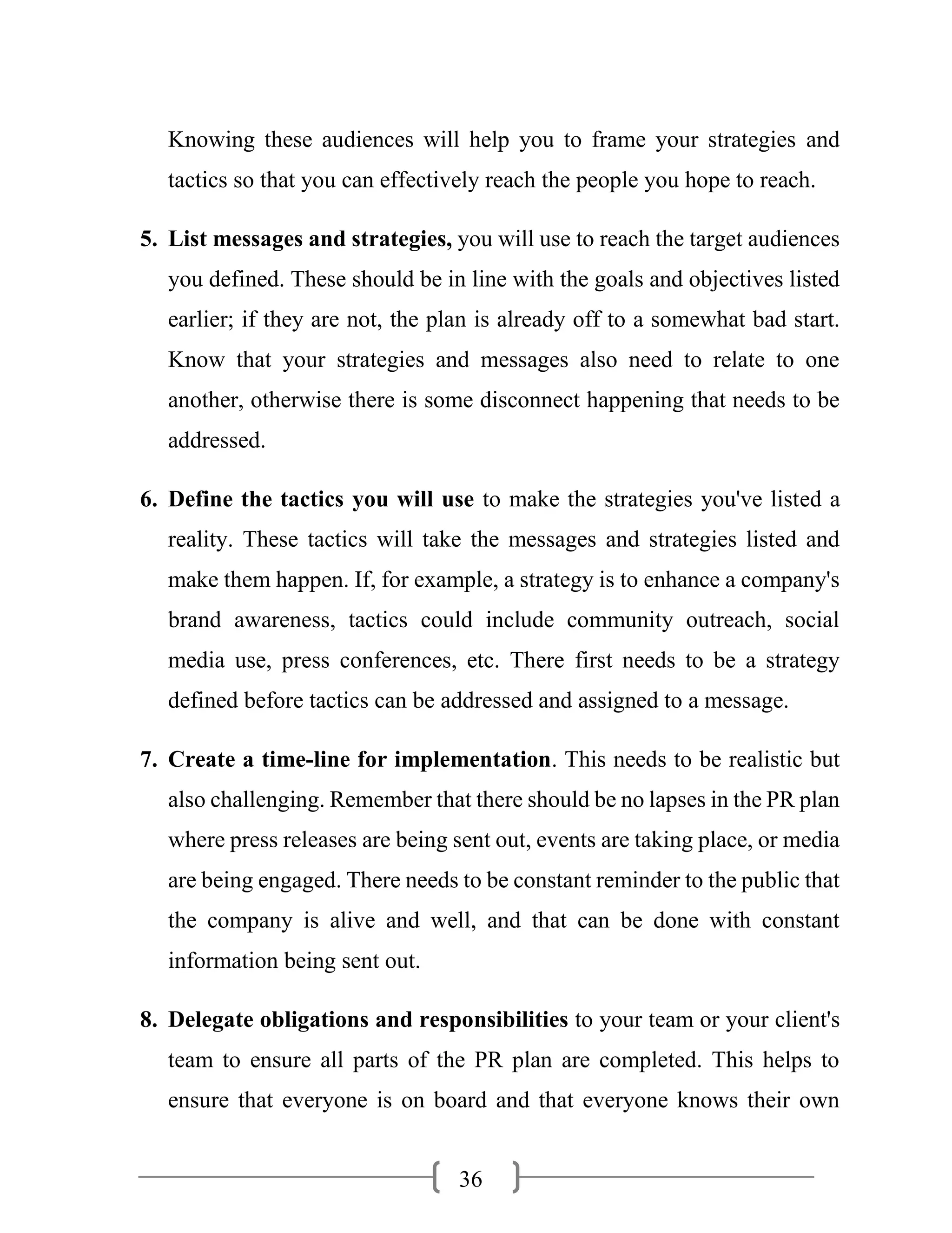 36
Knowing these audiences will help you to frame your strategies and
tactics so that you can effectively reach the people you hope to reach.
5. List messages and strategies, you will use to reach the target audiences
you defined. These should be in line with the goals and objectives listed
earlier; if they are not, the plan is already off to a somewhat bad start.
Know that your strategies and messages also need to relate to one
another, otherwise there is some disconnect happening that needs to be
addressed.
6. Define the tactics you will use to make the strategies you've listed a
reality. These tactics will take the messages and strategies listed and
make them happen. If, for example, a strategy is to enhance a company's
brand awareness, tactics could include community outreach, social
media use, press conferences, etc. There first needs to be a strategy
defined before tactics can be addressed and assigned to a message.
7. Create a time-line for implementation. This needs to be realistic but
also challenging. Remember that there should be no lapses in the PR plan
where press releases are being sent out, events are taking place, or media
are being engaged. There needs to be constant reminder to the public that
the company is alive and well, and that can be done with constant
information being sent out.
8. Delegate obligations and responsibilities to your team or your client's
team to ensure all parts of the PR plan are completed. This helps to
ensure that everyone is on board and that everyone knows their own
 