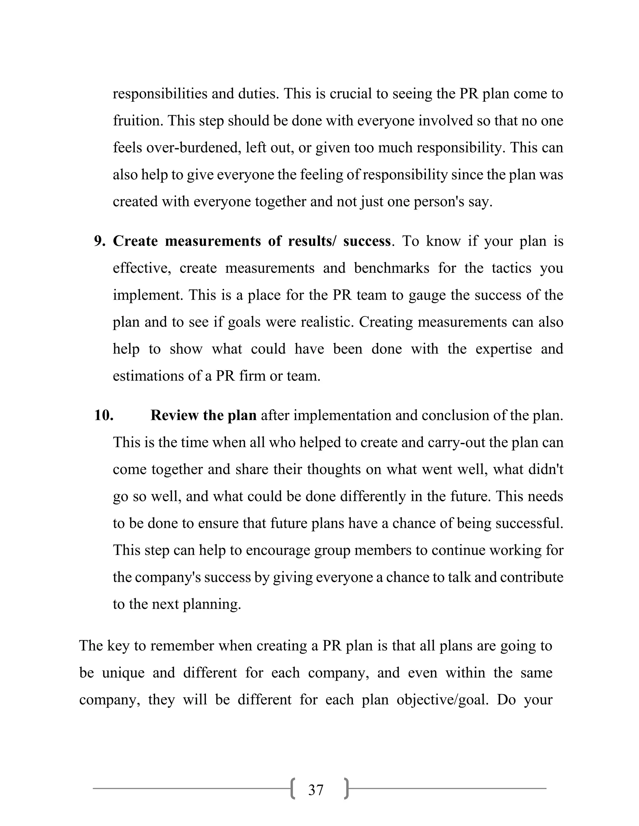 37
responsibilities and duties. This is crucial to seeing the PR plan come to
fruition. This step should be done with everyone involved so that no one
feels over-burdened, left out, or given too much responsibility. This can
also help to give everyone the feeling of responsibility since the plan was
created with everyone together and not just one person's say.
9. Create measurements of results/ success. To know if your plan is
effective, create measurements and benchmarks for the tactics you
implement. This is a place for the PR team to gauge the success of the
plan and to see if goals were realistic. Creating measurements can also
help to show what could have been done with the expertise and
estimations of a PR firm or team.
10. Review the plan after implementation and conclusion of the plan.
This is the time when all who helped to create and carry-out the plan can
come together and share their thoughts on what went well, what didn't
go so well, and what could be done differently in the future. This needs
to be done to ensure that future plans have a chance of being successful.
This step can help to encourage group members to continue working for
the company's success by giving everyone a chance to talk and contribute
to the next planning.
The key to remember when creating a PR plan is that all plans are going to
be unique and different for each company, and even within the same
company, they will be different for each plan objective/goal. Do your
 