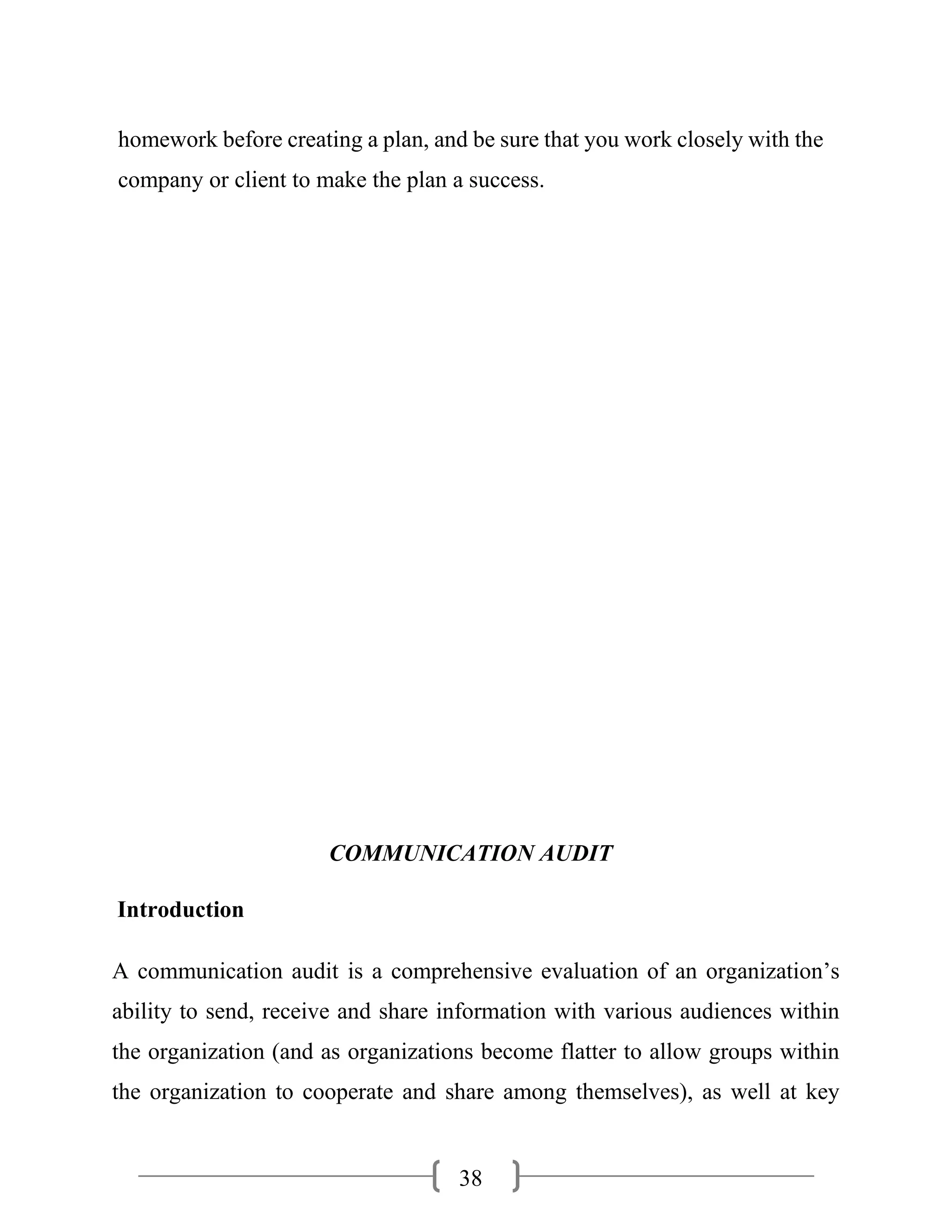 38
homework before creating a plan, and be sure that you work closely with the
company or client to make the plan a success.
COMMUNICATION AUDIT
Introduction
A communication audit is a comprehensive evaluation of an organization’s
ability to send, receive and share information with various audiences within
the organization (and as organizations become flatter to allow groups within
the organization to cooperate and share among themselves), as well at key
 