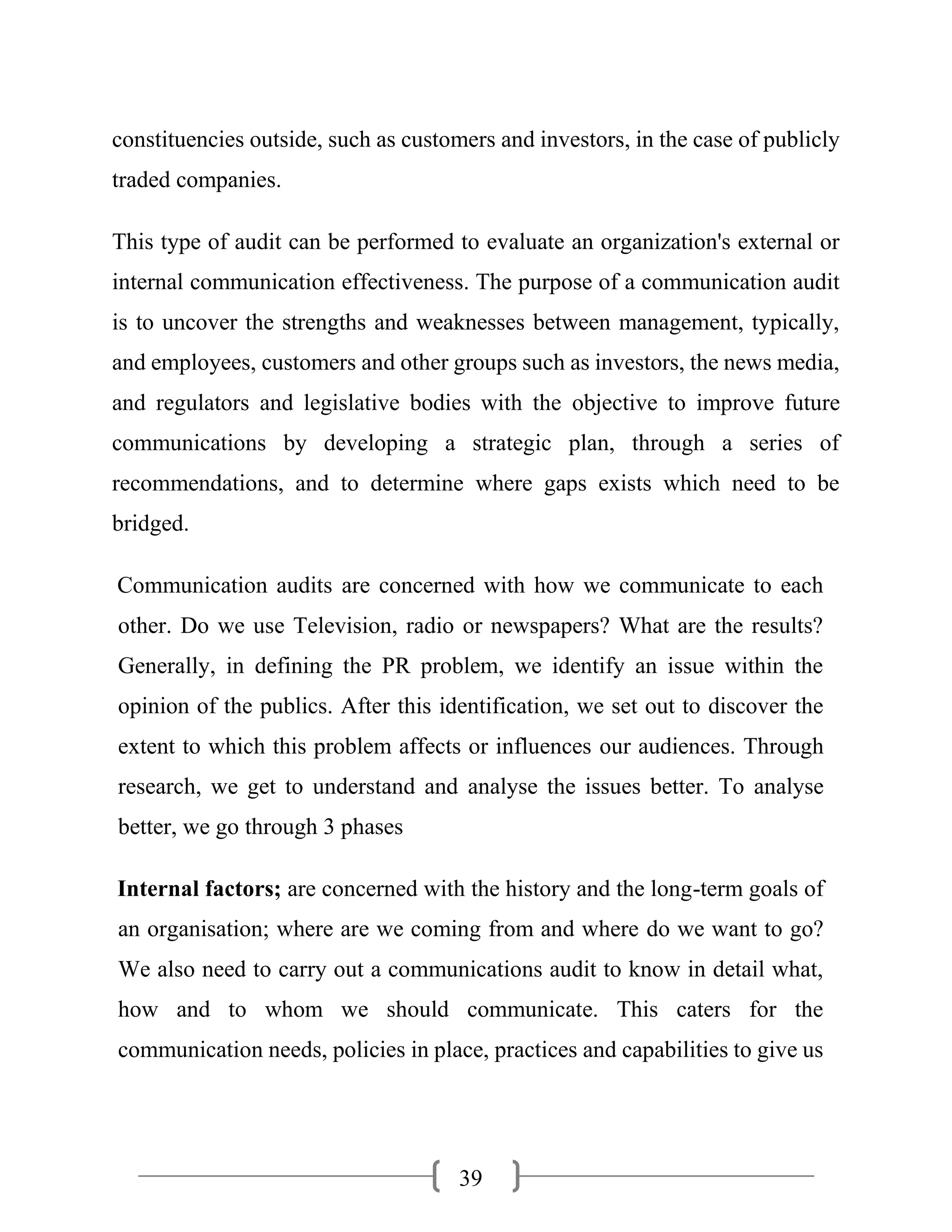 39
constituencies outside, such as customers and investors, in the case of publicly
traded companies.
This type of audit can be performed to evaluate an organization's external or
internal communication effectiveness. The purpose of a communication audit
is to uncover the strengths and weaknesses between management, typically,
and employees, customers and other groups such as investors, the news media,
and regulators and legislative bodies with the objective to improve future
communications by developing a strategic plan, through a series of
recommendations, and to determine where gaps exists which need to be
bridged.
Communication audits are concerned with how we communicate to each
other. Do we use Television, radio or newspapers? What are the results?
Generally, in defining the PR problem, we identify an issue within the
opinion of the publics. After this identification, we set out to discover the
extent to which this problem affects or influences our audiences. Through
research, we get to understand and analyse the issues better. To analyse
better, we go through 3 phases
Internal factors; are concerned with the history and the long-term goals of
an organisation; where are we coming from and where do we want to go?
We also need to carry out a communications audit to know in detail what,
how and to whom we should communicate. This caters for the
communication needs, policies in place, practices and capabilities to give us
 