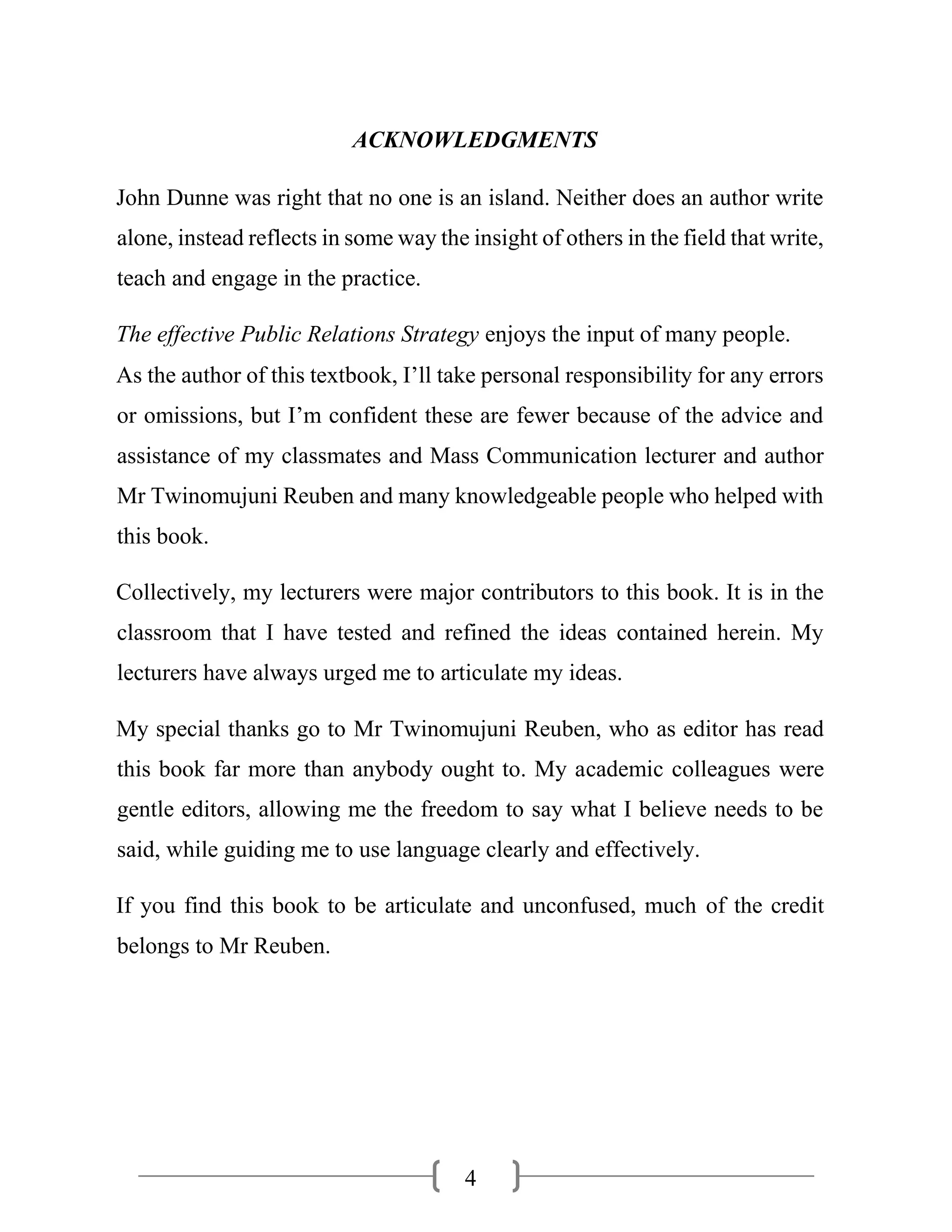 4
ACKNOWLEDGMENTS
John Dunne was right that no one is an island. Neither does an author write
alone, instead reflects in some way the insight of others in the field that write,
teach and engage in the practice.
The effective Public Relations Strategy enjoys the input of many people.
As the author of this textbook, I’ll take personal responsibility for any errors
or omissions, but I’m confident these are fewer because of the advice and
assistance of my classmates and Mass Communication lecturer and author
Mr Twinomujuni Reuben and many knowledgeable people who helped with
this book.
Collectively, my lecturers were major contributors to this book. It is in the
classroom that I have tested and refined the ideas contained herein. My
lecturers have always urged me to articulate my ideas.
My special thanks go to Mr Twinomujuni Reuben, who as editor has read
this book far more than anybody ought to. My academic colleagues were
gentle editors, allowing me the freedom to say what I believe needs to be
said, while guiding me to use language clearly and effectively.
If you find this book to be articulate and unconfused, much of the credit
belongs to Mr Reuben.
 