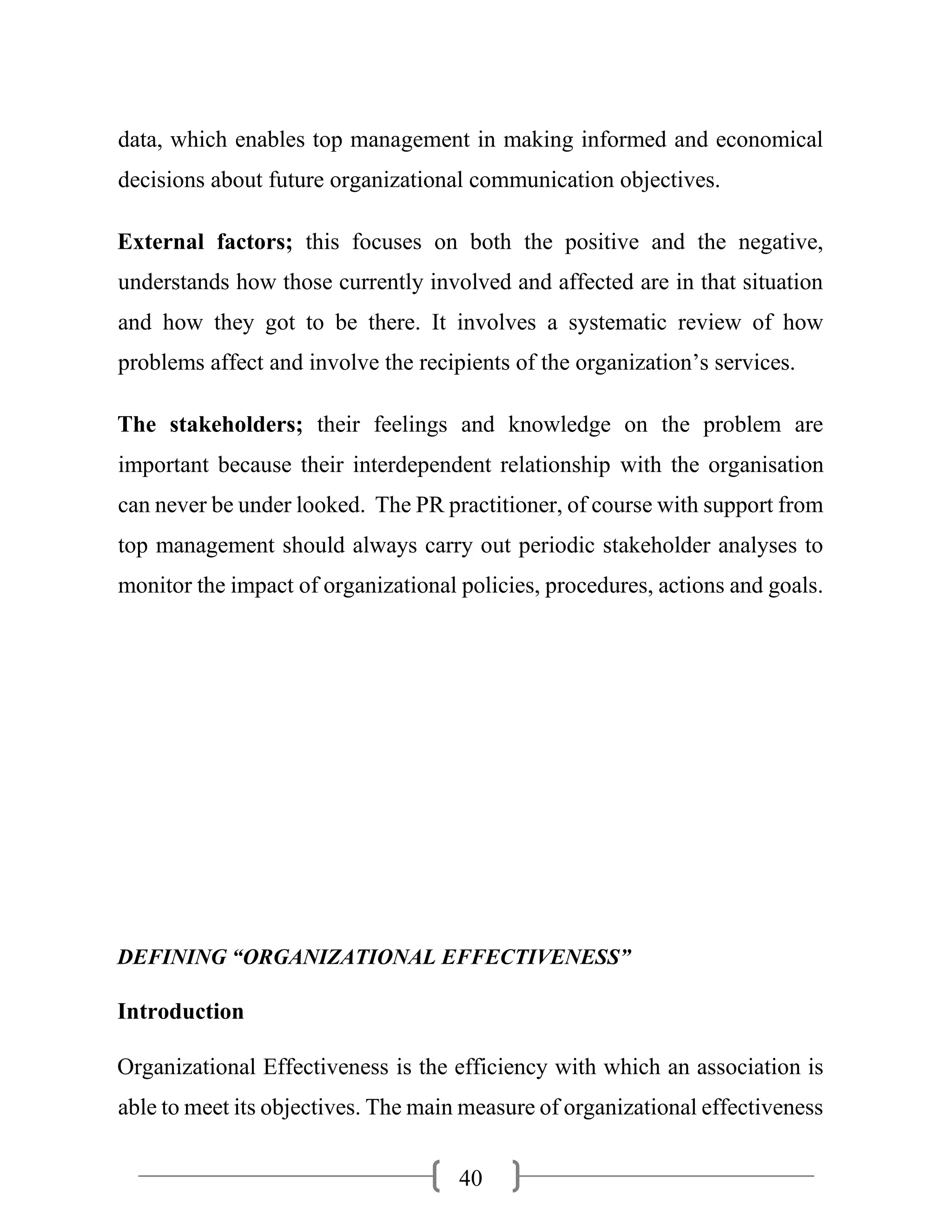 40
data, which enables top management in making informed and economical
decisions about future organizational communication objectives.
External factors; this focuses on both the positive and the negative,
understands how those currently involved and affected are in that situation
and how they got to be there. It involves a systematic review of how
problems affect and involve the recipients of the organization’s services.
The stakeholders; their feelings and knowledge on the problem are
important because their interdependent relationship with the organisation
can never be under looked. The PR practitioner, of course with support from
top management should always carry out periodic stakeholder analyses to
monitor the impact of organizational policies, procedures, actions and goals.
DEFINING “ORGANIZATIONAL EFFECTIVENESS”
Introduction
Organizational Effectiveness is the efficiency with which an association is
able to meet its objectives. The main measure of organizational effectiveness
 