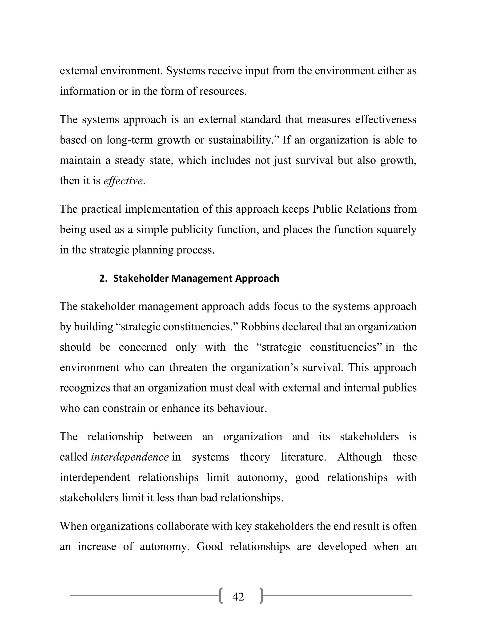42
external environment. Systems receive input from the environment either as
information or in the form of resources.
The systems approach is an external standard that measures effectiveness
based on long-term growth or sustainability.” If an organization is able to
maintain a steady state, which includes not just survival but also growth,
then it is effective.
The practical implementation of this approach keeps Public Relations from
being used as a simple publicity function, and places the function squarely
in the strategic planning process.
2. Stakeholder Management Approach
The stakeholder management approach adds focus to the systems approach
by building “strategic constituencies.” Robbins declared that an organization
should be concerned only with the “strategic constituencies” in the
environment who can threaten the organization’s survival. This approach
recognizes that an organization must deal with external and internal publics
who can constrain or enhance its behaviour.
The relationship between an organization and its stakeholders is
called interdependence in systems theory literature. Although these
interdependent relationships limit autonomy, good relationships with
stakeholders limit it less than bad relationships.
When organizations collaborate with key stakeholders the end result is often
an increase of autonomy. Good relationships are developed when an
 
