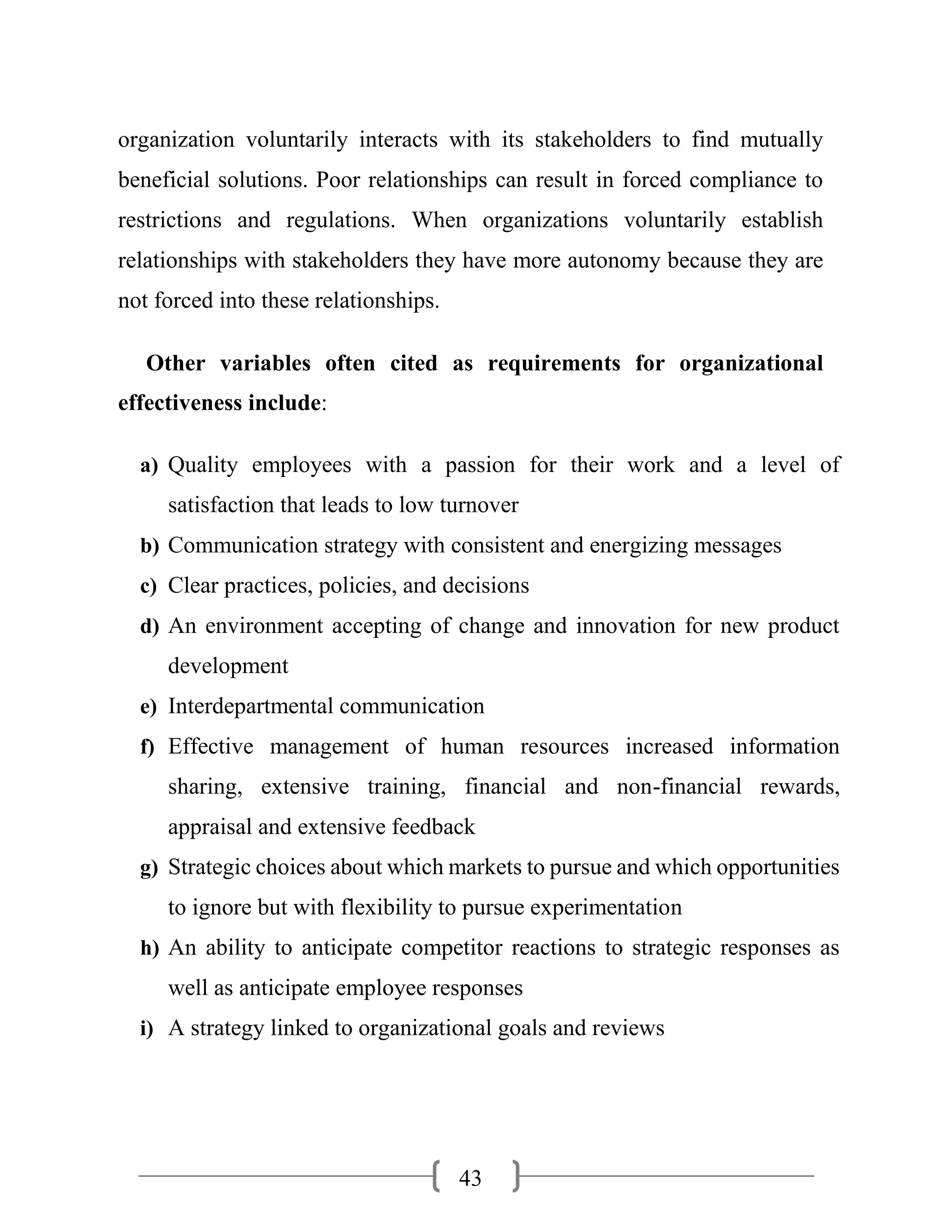 43
organization voluntarily interacts with its stakeholders to find mutually
beneficial solutions. Poor relationships can result in forced compliance to
restrictions and regulations. When organizations voluntarily establish
relationships with stakeholders they have more autonomy because they are
not forced into these relationships.
Other variables often cited as requirements for organizational
effectiveness include:
a) Quality employees with a passion for their work and a level of
satisfaction that leads to low turnover
b) Communication strategy with consistent and energizing messages
c) Clear practices, policies, and decisions
d) An environment accepting of change and innovation for new product
development
e) Interdepartmental communication
f) Effective management of human resources increased information
sharing, extensive training, financial and non-financial rewards,
appraisal and extensive feedback
g) Strategic choices about which markets to pursue and which opportunities
to ignore but with flexibility to pursue experimentation
h) An ability to anticipate competitor reactions to strategic responses as
well as anticipate employee responses
i) A strategy linked to organizational goals and reviews
 
