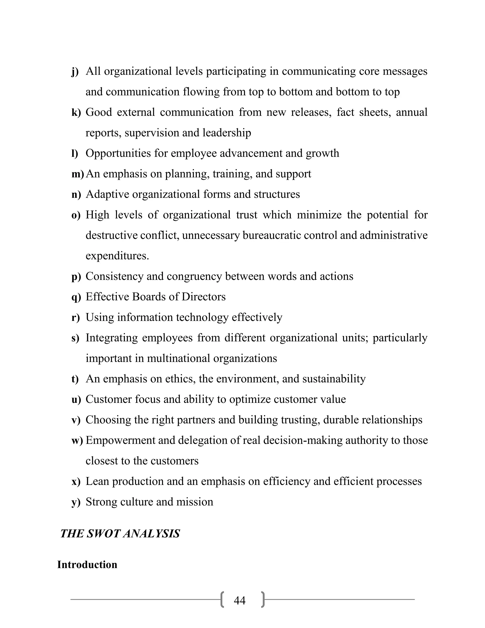 44
j) All organizational levels participating in communicating core messages
and communication flowing from top to bottom and bottom to top
k) Good external communication from new releases, fact sheets, annual
reports, supervision and leadership
l) Opportunities for employee advancement and growth
m)An emphasis on planning, training, and support
n) Adaptive organizational forms and structures
o) High levels of organizational trust which minimize the potential for
destructive conflict, unnecessary bureaucratic control and administrative
expenditures.
p) Consistency and congruency between words and actions
q) Effective Boards of Directors
r) Using information technology effectively
s) Integrating employees from different organizational units; particularly
important in multinational organizations
t) An emphasis on ethics, the environment, and sustainability
u) Customer focus and ability to optimize customer value
v) Choosing the right partners and building trusting, durable relationships
w) Empowerment and delegation of real decision-making authority to those
closest to the customers
x) Lean production and an emphasis on efficiency and efficient processes
y) Strong culture and mission
THE SWOT ANALYSIS
Introduction
 