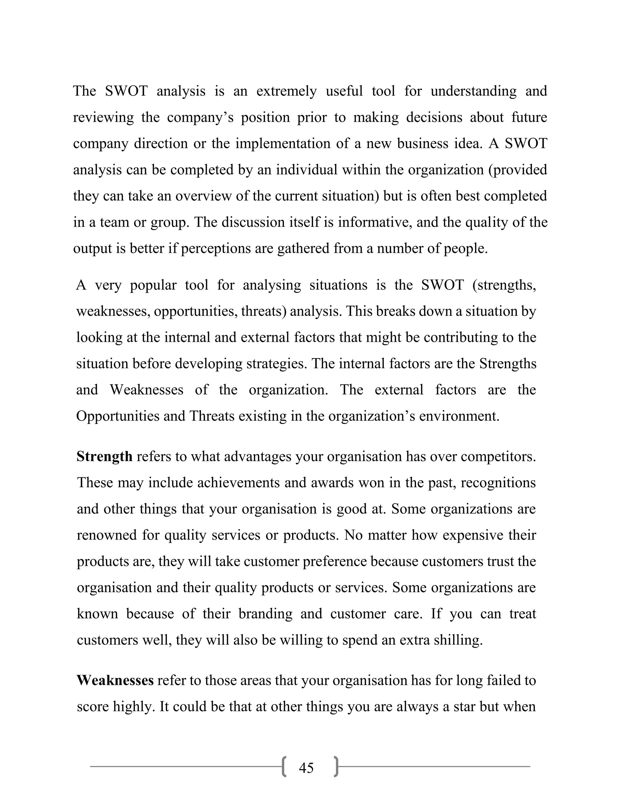 45
The SWOT analysis is an extremely useful tool for understanding and
reviewing the company’s position prior to making decisions about future
company direction or the implementation of a new business idea. A SWOT
analysis can be completed by an individual within the organization (provided
they can take an overview of the current situation) but is often best completed
in a team or group. The discussion itself is informative, and the quality of the
output is better if perceptions are gathered from a number of people.
A very popular tool for analysing situations is the SWOT (strengths,
weaknesses, opportunities, threats) analysis. This breaks down a situation by
looking at the internal and external factors that might be contributing to the
situation before developing strategies. The internal factors are the Strengths
and Weaknesses of the organization. The external factors are the
Opportunities and Threats existing in the organization’s environment.
Strength refers to what advantages your organisation has over competitors.
These may include achievements and awards won in the past, recognitions
and other things that your organisation is good at. Some organizations are
renowned for quality services or products. No matter how expensive their
products are, they will take customer preference because customers trust the
organisation and their quality products or services. Some organizations are
known because of their branding and customer care. If you can treat
customers well, they will also be willing to spend an extra shilling.
Weaknesses refer to those areas that your organisation has for long failed to
score highly. It could be that at other things you are always a star but when
 