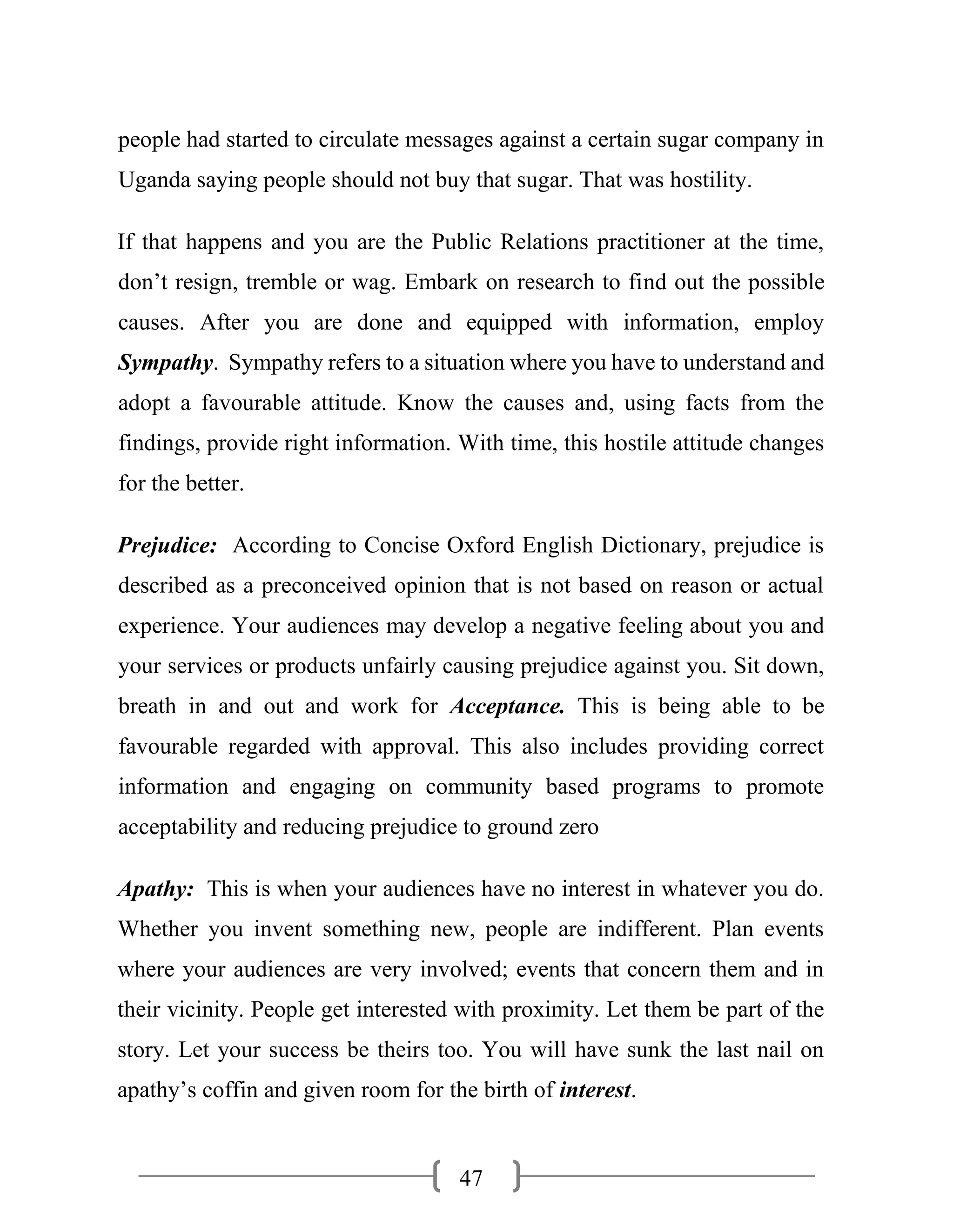 47
people had started to circulate messages against a certain sugar company in
Uganda saying people should not buy that sugar. That was hostility.
If that happens and you are the Public Relations practitioner at the time,
don’t resign, tremble or wag. Embark on research to find out the possible
causes. After you are done and equipped with information, employ
Sympathy. Sympathy refers to a situation where you have to understand and
adopt a favourable attitude. Know the causes and, using facts from the
findings, provide right information. With time, this hostile attitude changes
for the better.
Prejudice: According to Concise Oxford English Dictionary, prejudice is
described as a preconceived opinion that is not based on reason or actual
experience. Your audiences may develop a negative feeling about you and
your services or products unfairly causing prejudice against you. Sit down,
breath in and out and work for Acceptance. This is being able to be
favourable regarded with approval. This also includes providing correct
information and engaging on community based programs to promote
acceptability and reducing prejudice to ground zero
Apathy: This is when your audiences have no interest in whatever you do.
Whether you invent something new, people are indifferent. Plan events
where your audiences are very involved; events that concern them and in
their vicinity. People get interested with proximity. Let them be part of the
story. Let your success be theirs too. You will have sunk the last nail on
apathy’s coffin and given room for the birth of interest.
 