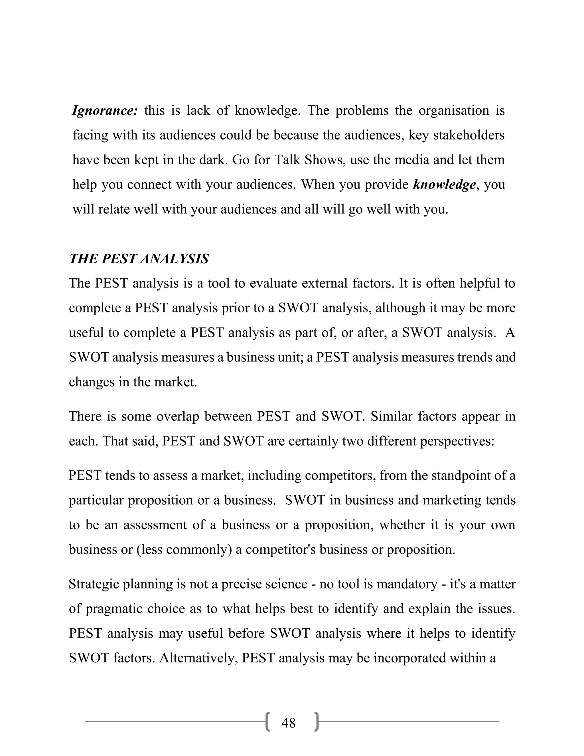 48
Ignorance: this is lack of knowledge. The problems the organisation is
facing with its audiences could be because the audiences, key stakeholders
have been kept in the dark. Go for Talk Shows, use the media and let them
help you connect with your audiences. When you provide knowledge, you
will relate well with your audiences and all will go well with you.
THE PEST ANALYSIS
The PEST analysis is a tool to evaluate external factors. It is often helpful to
complete a PEST analysis prior to a SWOT analysis, although it may be more
useful to complete a PEST analysis as part of, or after, a SWOT analysis. A
SWOT analysis measures a business unit; a PEST analysis measures trends and
changes in the market.
There is some overlap between PEST and SWOT. Similar factors appear in
each. That said, PEST and SWOT are certainly two different perspectives:
PEST tends to assess a market, including competitors, from the standpoint of a
particular proposition or a business. SWOT in business and marketing tends
to be an assessment of a business or a proposition, whether it is your own
business or (less commonly) a competitor's business or proposition.
Strategic planning is not a precise science - no tool is mandatory - it's a matter
of pragmatic choice as to what helps best to identify and explain the issues.
PEST analysis may useful before SWOT analysis where it helps to identify
SWOT factors. Alternatively, PEST analysis may be incorporated within a
 