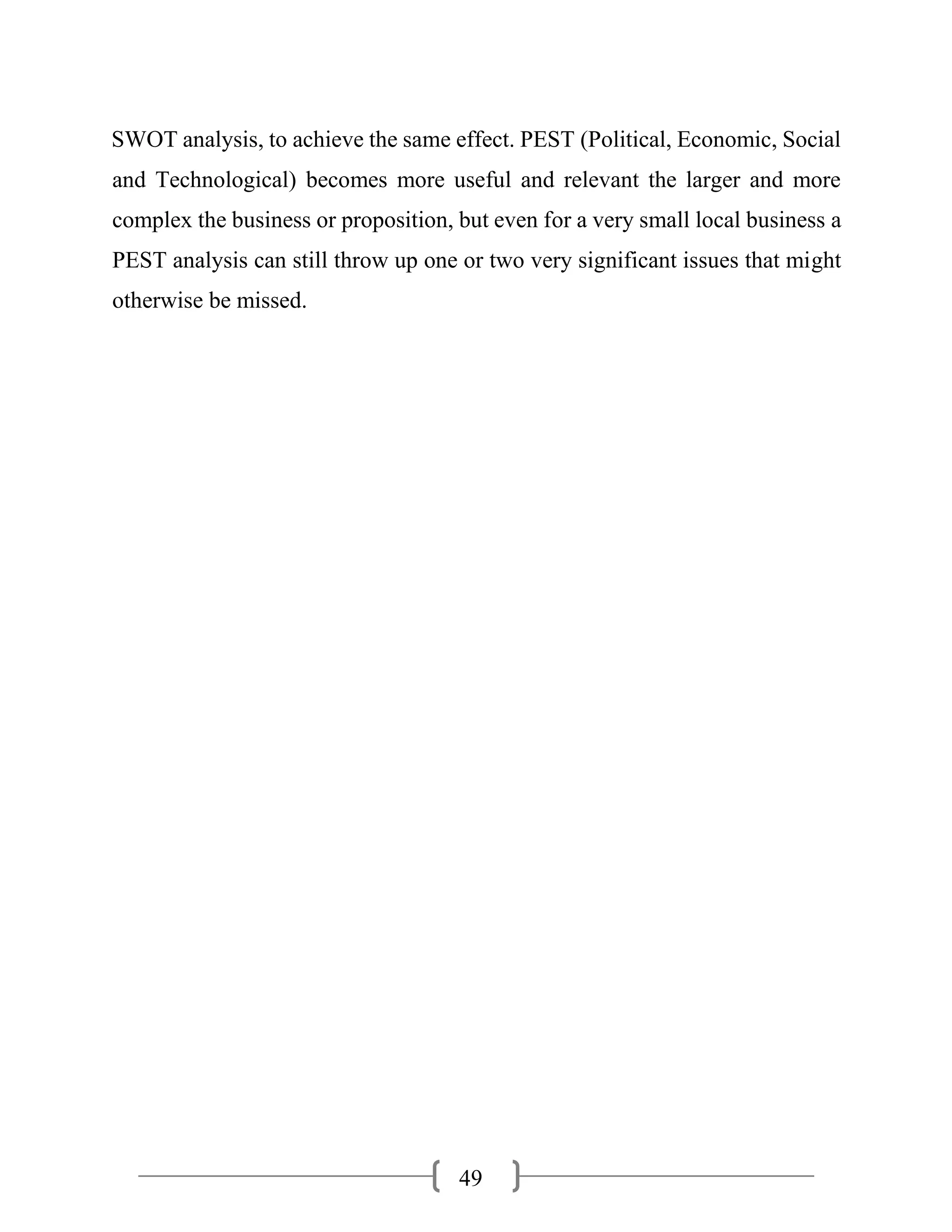 49
SWOT analysis, to achieve the same effect. PEST (Political, Economic, Social
and Technological) becomes more useful and relevant the larger and more
complex the business or proposition, but even for a very small local business a
PEST analysis can still throw up one or two very significant issues that might
otherwise be missed.
 