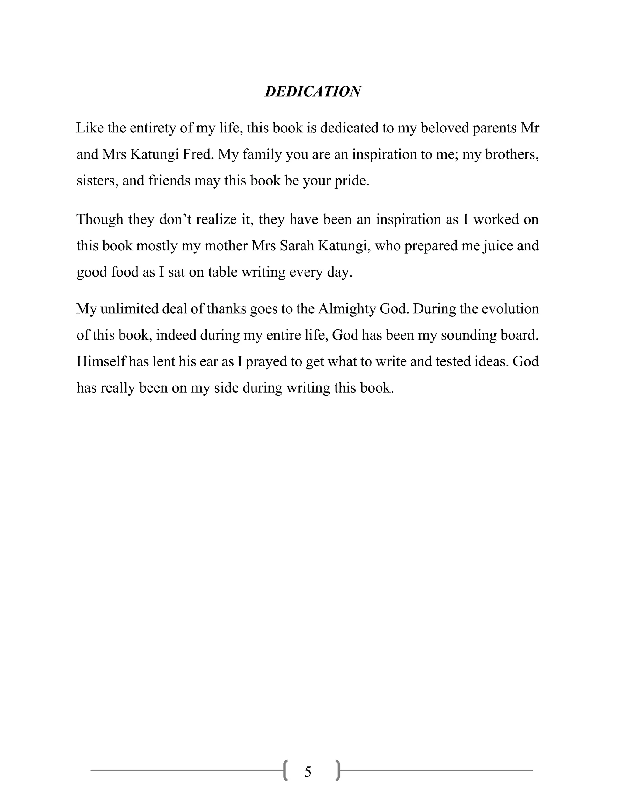 5
DEDICATION
Like the entirety of my life, this book is dedicated to my beloved parents Mr
and Mrs Katungi Fred. My family you are an inspiration to me; my brothers,
sisters, and friends may this book be your pride.
Though they don’t realize it, they have been an inspiration as I worked on
this book mostly my mother Mrs Sarah Katungi, who prepared me juice and
good food as I sat on table writing every day.
My unlimited deal of thanks goes to the Almighty God. During the evolution
of this book, indeed during my entire life, God has been my sounding board.
Himself has lent his ear as I prayed to get what to write and tested ideas. God
has really been on my side during writing this book.
 