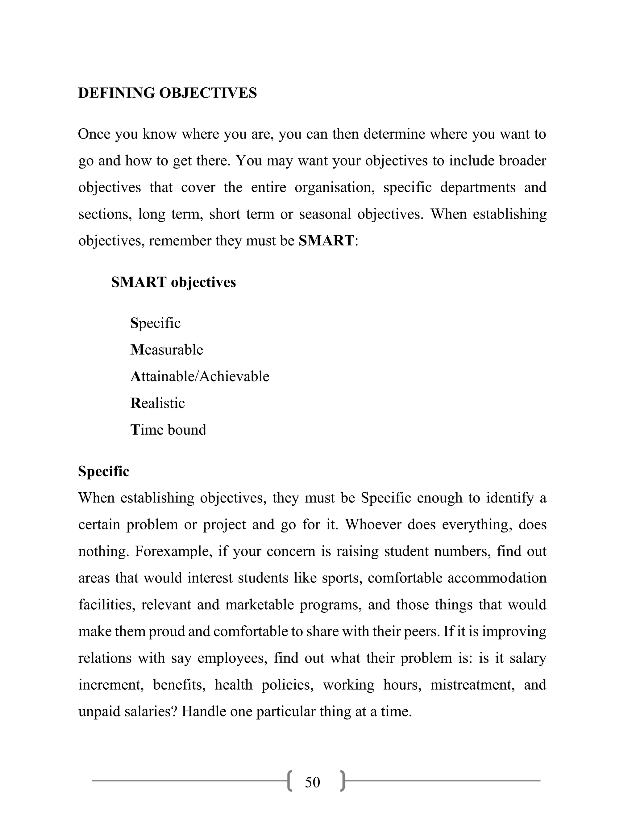 50
DEFINING OBJECTIVES
Once you know where you are, you can then determine where you want to
go and how to get there. You may want your objectives to include broader
objectives that cover the entire organisation, specific departments and
sections, long term, short term or seasonal objectives. When establishing
objectives, remember they must be SMART:
SMART objectives
Specific
Measurable
Attainable/Achievable
Realistic
Time bound
Specific
When establishing objectives, they must be Specific enough to identify a
certain problem or project and go for it. Whoever does everything, does
nothing. Forexample, if your concern is raising student numbers, find out
areas that would interest students like sports, comfortable accommodation
facilities, relevant and marketable programs, and those things that would
make them proud and comfortable to share with their peers. If it is improving
relations with say employees, find out what their problem is: is it salary
increment, benefits, health policies, working hours, mistreatment, and
unpaid salaries? Handle one particular thing at a time.
 