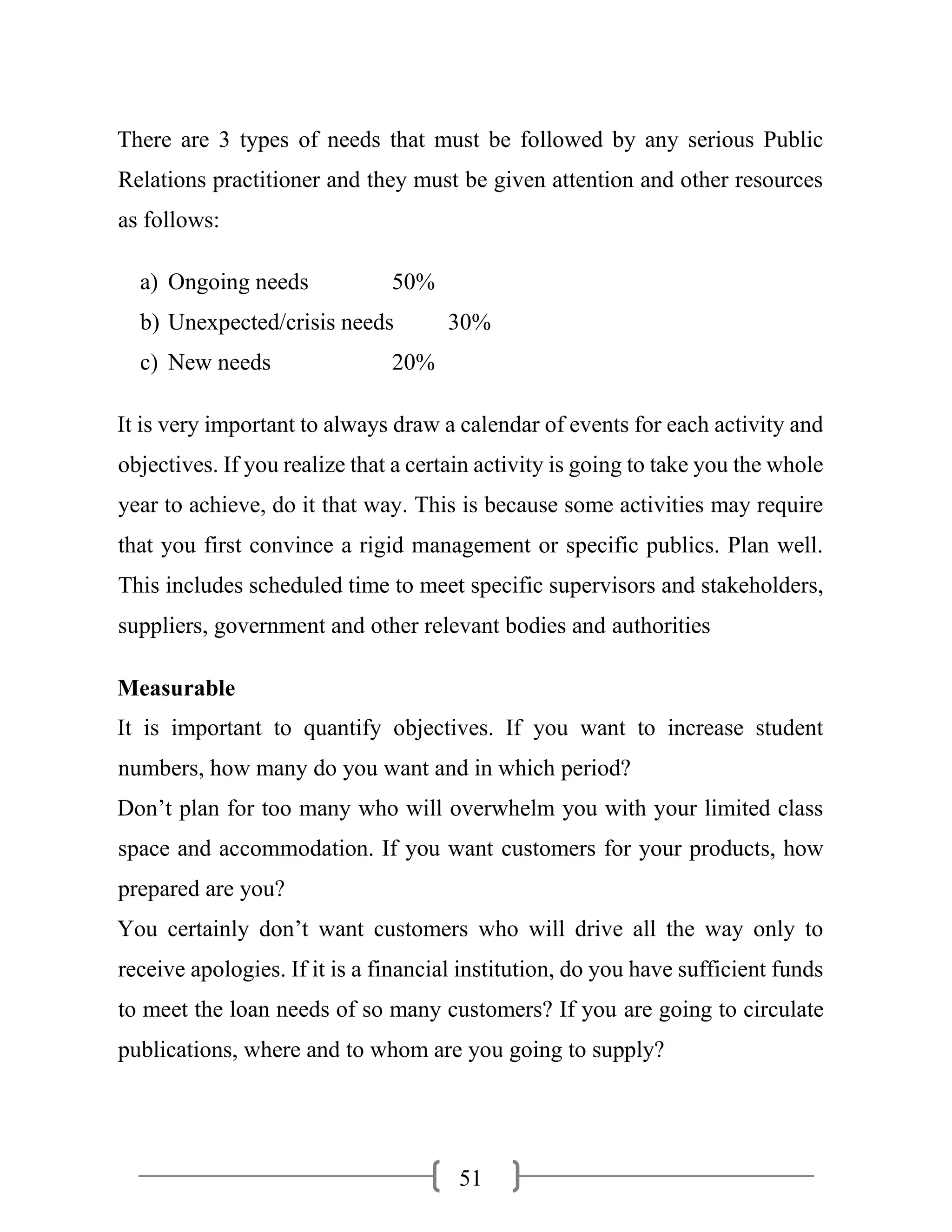 51
There are 3 types of needs that must be followed by any serious Public
Relations practitioner and they must be given attention and other resources
as follows:
a) Ongoing needs 50%
b) Unexpected/crisis needs 30%
c) New needs 20%
It is very important to always draw a calendar of events for each activity and
objectives. If you realize that a certain activity is going to take you the whole
year to achieve, do it that way. This is because some activities may require
that you first convince a rigid management or specific publics. Plan well.
This includes scheduled time to meet specific supervisors and stakeholders,
suppliers, government and other relevant bodies and authorities
Measurable
It is important to quantify objectives. If you want to increase student
numbers, how many do you want and in which period?
Don’t plan for too many who will overwhelm you with your limited class
space and accommodation. If you want customers for your products, how
prepared are you?
You certainly don’t want customers who will drive all the way only to
receive apologies. If it is a financial institution, do you have sufficient funds
to meet the loan needs of so many customers? If you are going to circulate
publications, where and to whom are you going to supply?
 