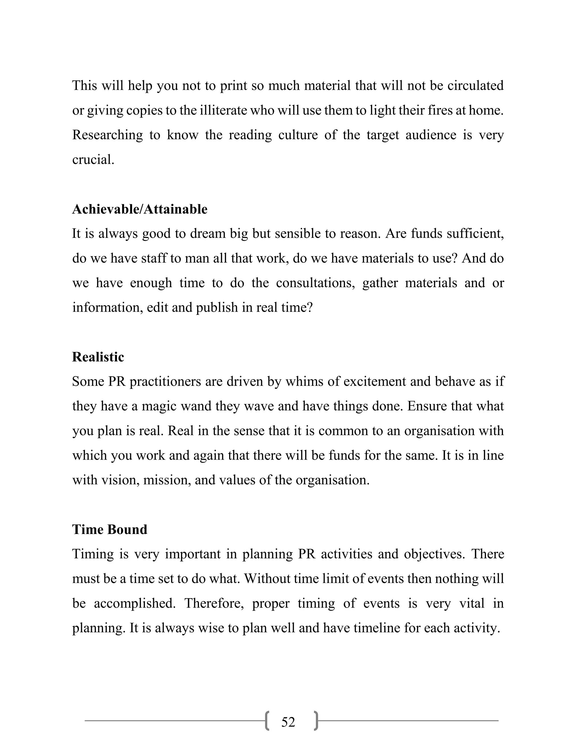 52
This will help you not to print so much material that will not be circulated
or giving copies to the illiterate who will use them to light their fires at home.
Researching to know the reading culture of the target audience is very
crucial.
Achievable/Attainable
It is always good to dream big but sensible to reason. Are funds sufficient,
do we have staff to man all that work, do we have materials to use? And do
we have enough time to do the consultations, gather materials and or
information, edit and publish in real time?
Realistic
Some PR practitioners are driven by whims of excitement and behave as if
they have a magic wand they wave and have things done. Ensure that what
you plan is real. Real in the sense that it is common to an organisation with
which you work and again that there will be funds for the same. It is in line
with vision, mission, and values of the organisation.
Time Bound
Timing is very important in planning PR activities and objectives. There
must be a time set to do what. Without time limit of events then nothing will
be accomplished. Therefore, proper timing of events is very vital in
planning. It is always wise to plan well and have timeline for each activity.
 