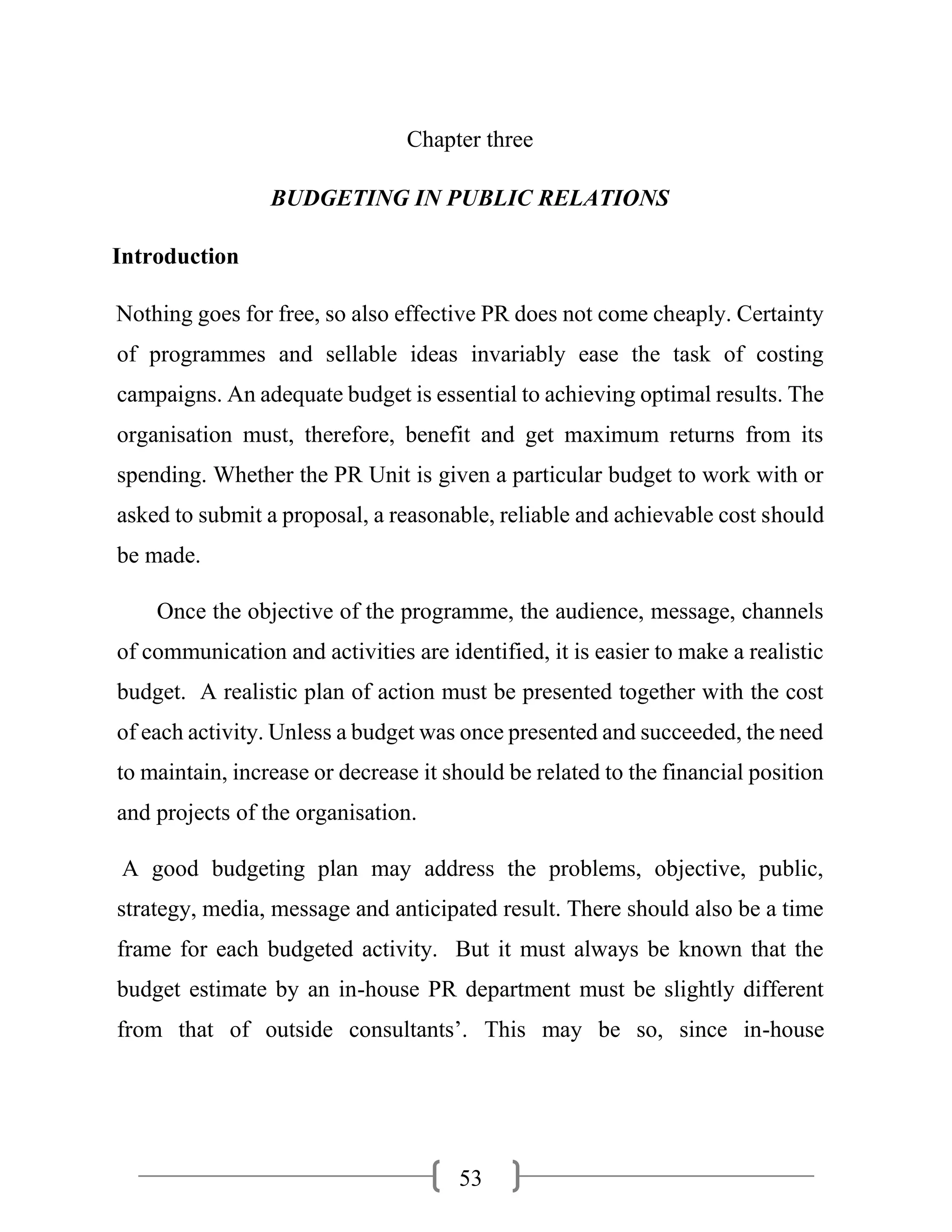 53
Chapter three
BUDGETING IN PUBLIC RELATIONS
Introduction
Nothing goes for free, so also effective PR does not come cheaply. Certainty
of programmes and sellable ideas invariably ease the task of costing
campaigns. An adequate budget is essential to achieving optimal results. The
organisation must, therefore, benefit and get maximum returns from its
spending. Whether the PR Unit is given a particular budget to work with or
asked to submit a proposal, a reasonable, reliable and achievable cost should
be made.
Once the objective of the programme, the audience, message, channels
of communication and activities are identified, it is easier to make a realistic
budget. A realistic plan of action must be presented together with the cost
of each activity. Unless a budget was once presented and succeeded, the need
to maintain, increase or decrease it should be related to the financial position
and projects of the organisation.
A good budgeting plan may address the problems, objective, public,
strategy, media, message and anticipated result. There should also be a time
frame for each budgeted activity. But it must always be known that the
budget estimate by an in-house PR department must be slightly different
from that of outside consultants’. This may be so, since in-house
 
