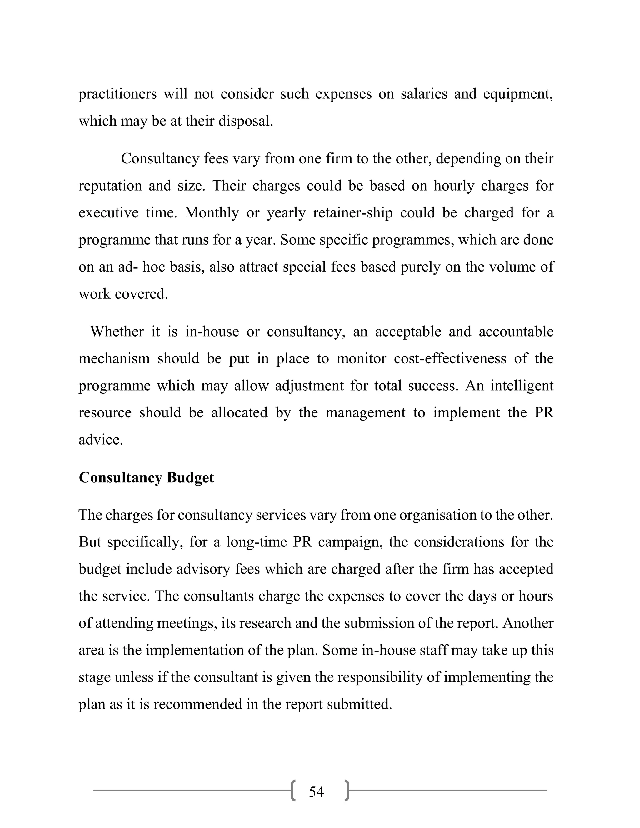 54
practitioners will not consider such expenses on salaries and equipment,
which may be at their disposal.
Consultancy fees vary from one firm to the other, depending on their
reputation and size. Their charges could be based on hourly charges for
executive time. Monthly or yearly retainer-ship could be charged for a
programme that runs for a year. Some specific programmes, which are done
on an ad- hoc basis, also attract special fees based purely on the volume of
work covered.
Whether it is in-house or consultancy, an acceptable and accountable
mechanism should be put in place to monitor cost-effectiveness of the
programme which may allow adjustment for total success. An intelligent
resource should be allocated by the management to implement the PR
advice.
Consultancy Budget
The charges for consultancy services vary from one organisation to the other.
But specifically, for a long-time PR campaign, the considerations for the
budget include advisory fees which are charged after the firm has accepted
the service. The consultants charge the expenses to cover the days or hours
of attending meetings, its research and the submission of the report. Another
area is the implementation of the plan. Some in-house staff may take up this
stage unless if the consultant is given the responsibility of implementing the
plan as it is recommended in the report submitted.
 