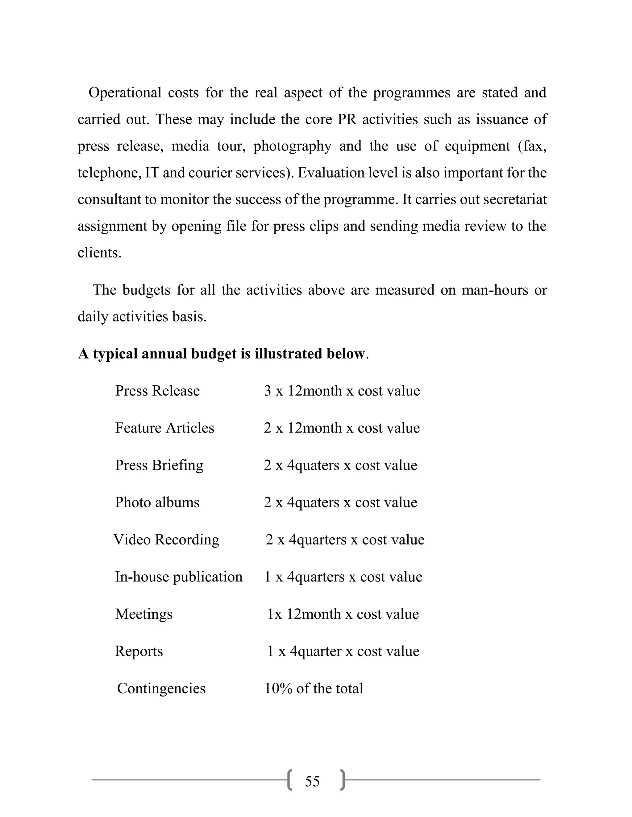 55
Operational costs for the real aspect of the programmes are stated and
carried out. These may include the core PR activities such as issuance of
press release, media tour, photography and the use of equipment (fax,
telephone, IT and courier services). Evaluation level is also important for the
consultant to monitor the success of the programme. It carries out secretariat
assignment by opening file for press clips and sending media review to the
clients.
The budgets for all the activities above are measured on man-hours or
daily activities basis.
A typical annual budget is illustrated below.
Press Release 3 x 12month x cost value
Feature Articles 2 x 12month x cost value
Press Briefing 2 x 4quaters x cost value
Photo albums 2 x 4quaters x cost value
Video Recording 2 x 4quarters x cost value
In-house publication 1 x 4quarters x cost value
Meetings 1x 12month x cost value
Reports 1 x 4quarter x cost value
Contingencies 10% of the total
 