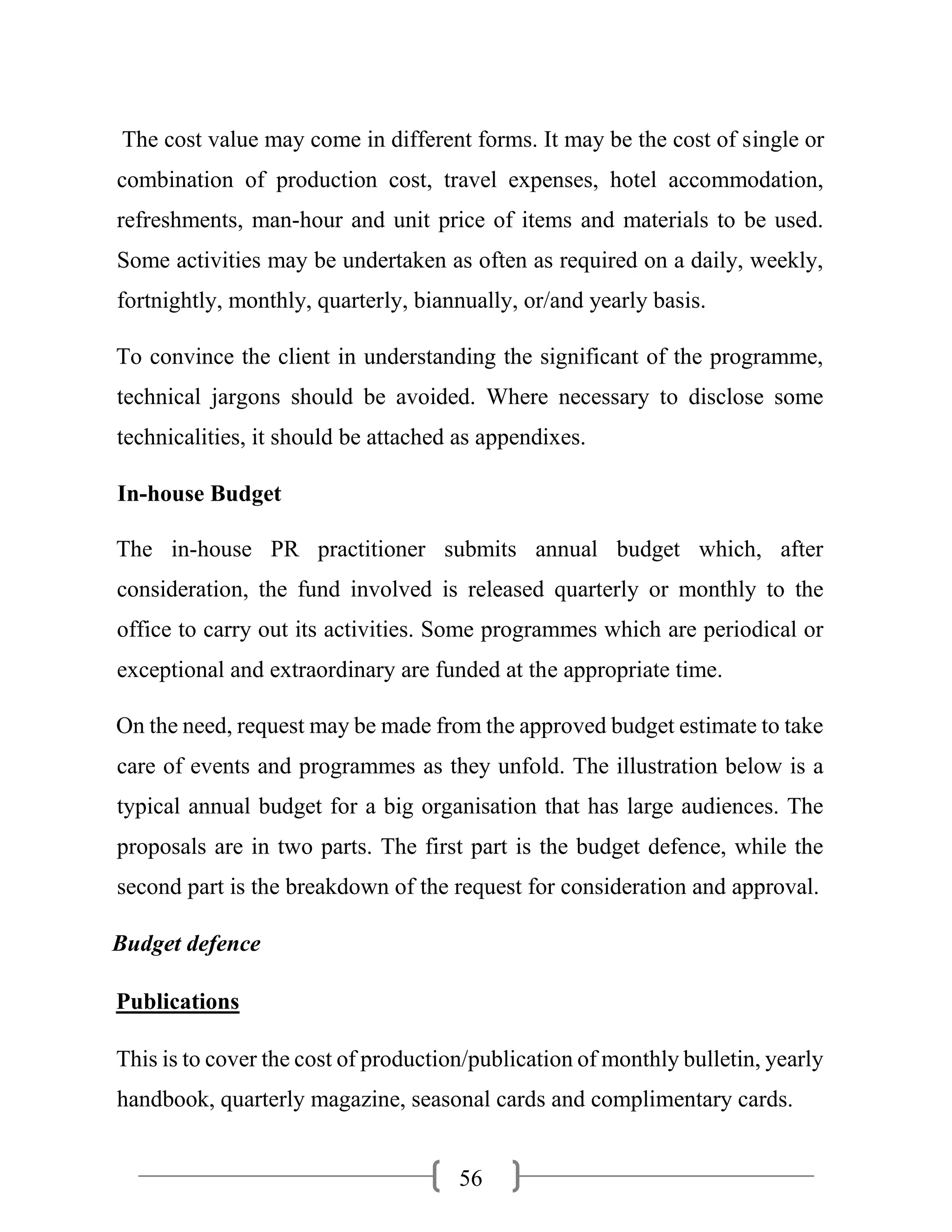 56
The cost value may come in different forms. It may be the cost of single or
combination of production cost, travel expenses, hotel accommodation,
refreshments, man-hour and unit price of items and materials to be used.
Some activities may be undertaken as often as required on a daily, weekly,
fortnightly, monthly, quarterly, biannually, or/and yearly basis.
To convince the client in understanding the significant of the programme,
technical jargons should be avoided. Where necessary to disclose some
technicalities, it should be attached as appendixes.
In-house Budget
The in-house PR practitioner submits annual budget which, after
consideration, the fund involved is released quarterly or monthly to the
office to carry out its activities. Some programmes which are periodical or
exceptional and extraordinary are funded at the appropriate time.
On the need, request may be made from the approved budget estimate to take
care of events and programmes as they unfold. The illustration below is a
typical annual budget for a big organisation that has large audiences. The
proposals are in two parts. The first part is the budget defence, while the
second part is the breakdown of the request for consideration and approval.
Budget defence
Publications
This is to cover the cost of production/publication of monthly bulletin, yearly
handbook, quarterly magazine, seasonal cards and complimentary cards.
 
