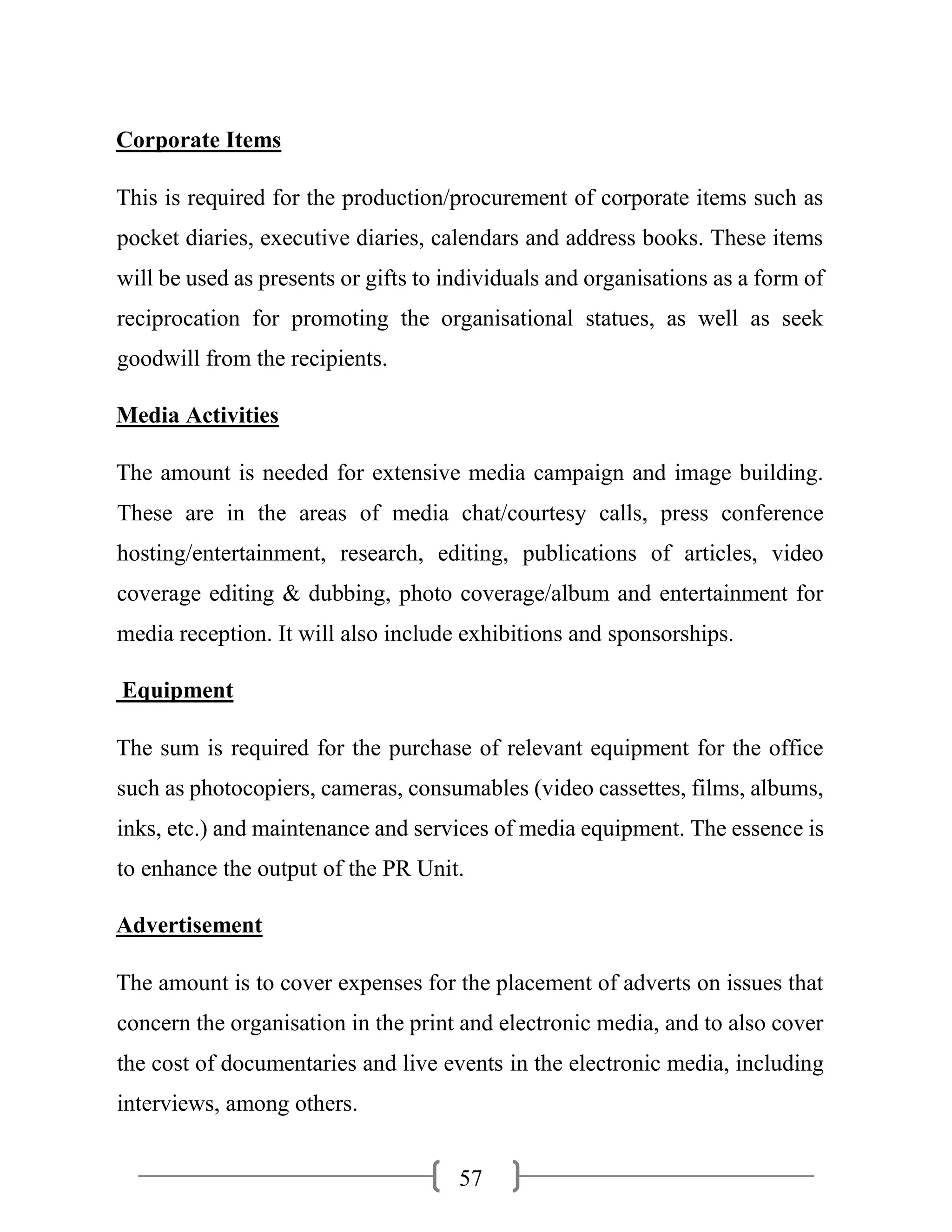 57
Corporate Items
This is required for the production/procurement of corporate items such as
pocket diaries, executive diaries, calendars and address books. These items
will be used as presents or gifts to individuals and organisations as a form of
reciprocation for promoting the organisational statues, as well as seek
goodwill from the recipients.
Media Activities
The amount is needed for extensive media campaign and image building.
These are in the areas of media chat/courtesy calls, press conference
hosting/entertainment, research, editing, publications of articles, video
coverage editing & dubbing, photo coverage/album and entertainment for
media reception. It will also include exhibitions and sponsorships.
Equipment
The sum is required for the purchase of relevant equipment for the office
such as photocopiers, cameras, consumables (video cassettes, films, albums,
inks, etc.) and maintenance and services of media equipment. The essence is
to enhance the output of the PR Unit.
Advertisement
The amount is to cover expenses for the placement of adverts on issues that
concern the organisation in the print and electronic media, and to also cover
the cost of documentaries and live events in the electronic media, including
interviews, among others.
 