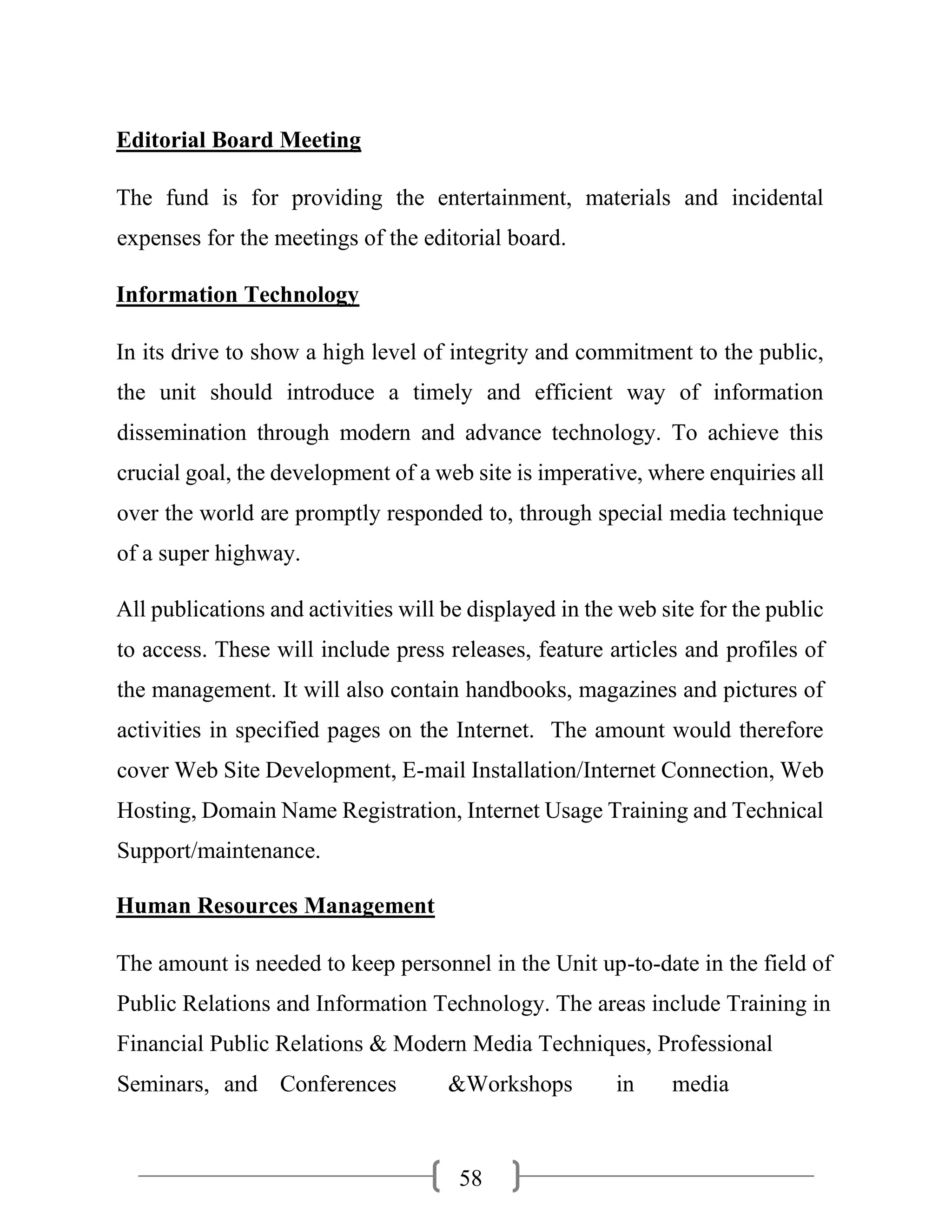 58
Editorial Board Meeting
The fund is for providing the entertainment, materials and incidental
expenses for the meetings of the editorial board.
Information Technology
In its drive to show a high level of integrity and commitment to the public,
the unit should introduce a timely and efficient way of information
dissemination through modern and advance technology. To achieve this
crucial goal, the development of a web site is imperative, where enquiries all
over the world are promptly responded to, through special media technique
of a super highway.
All publications and activities will be displayed in the web site for the public
to access. These will include press releases, feature articles and profiles of
the management. It will also contain handbooks, magazines and pictures of
activities in specified pages on the Internet. The amount would therefore
cover Web Site Development, E-mail Installation/Internet Connection, Web
Hosting, Domain Name Registration, Internet Usage Training and Technical
Support/maintenance.
Human Resources Management
The amount is needed to keep personnel in the Unit up-to-date in the field of
Public Relations and Information Technology. The areas include Training in
Financial Public Relations & Modern Media Techniques, Professional
Seminars, and Conferences &Workshops in media
 