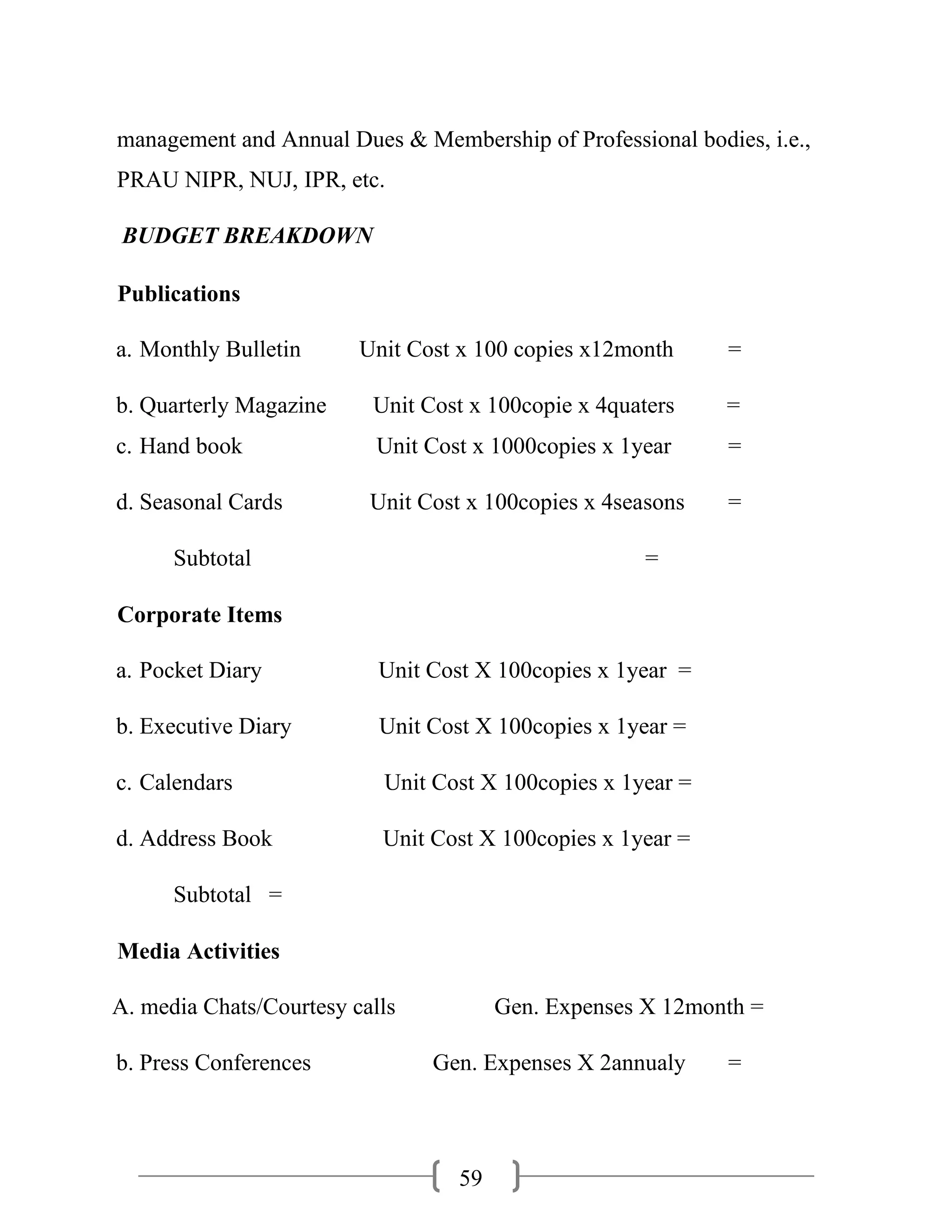 59
management and Annual Dues & Membership of Professional bodies, i.e.,
PRAU NIPR, NUJ, IPR, etc.
BUDGET BREAKDOWN
Publications
a. Monthly Bulletin Unit Cost x 100 copies x12month =
b. Quarterly Magazine Unit Cost x 100copie x 4quaters =
c. Hand book Unit Cost x 1000copies x 1year =
d. Seasonal Cards Unit Cost x 100copies x 4seasons =
Subtotal =
Corporate Items
a. Pocket Diary Unit Cost X 100copies x 1year =
b. Executive Diary Unit Cost X 100copies x 1year =
c. Calendars Unit Cost X 100copies x 1year =
d. Address Book Unit Cost X 100copies x 1year =
Subtotal =
Media Activities
A. media Chats/Courtesy calls Gen. Expenses X 12month =
b. Press Conferences Gen. Expenses X 2annualy =
 