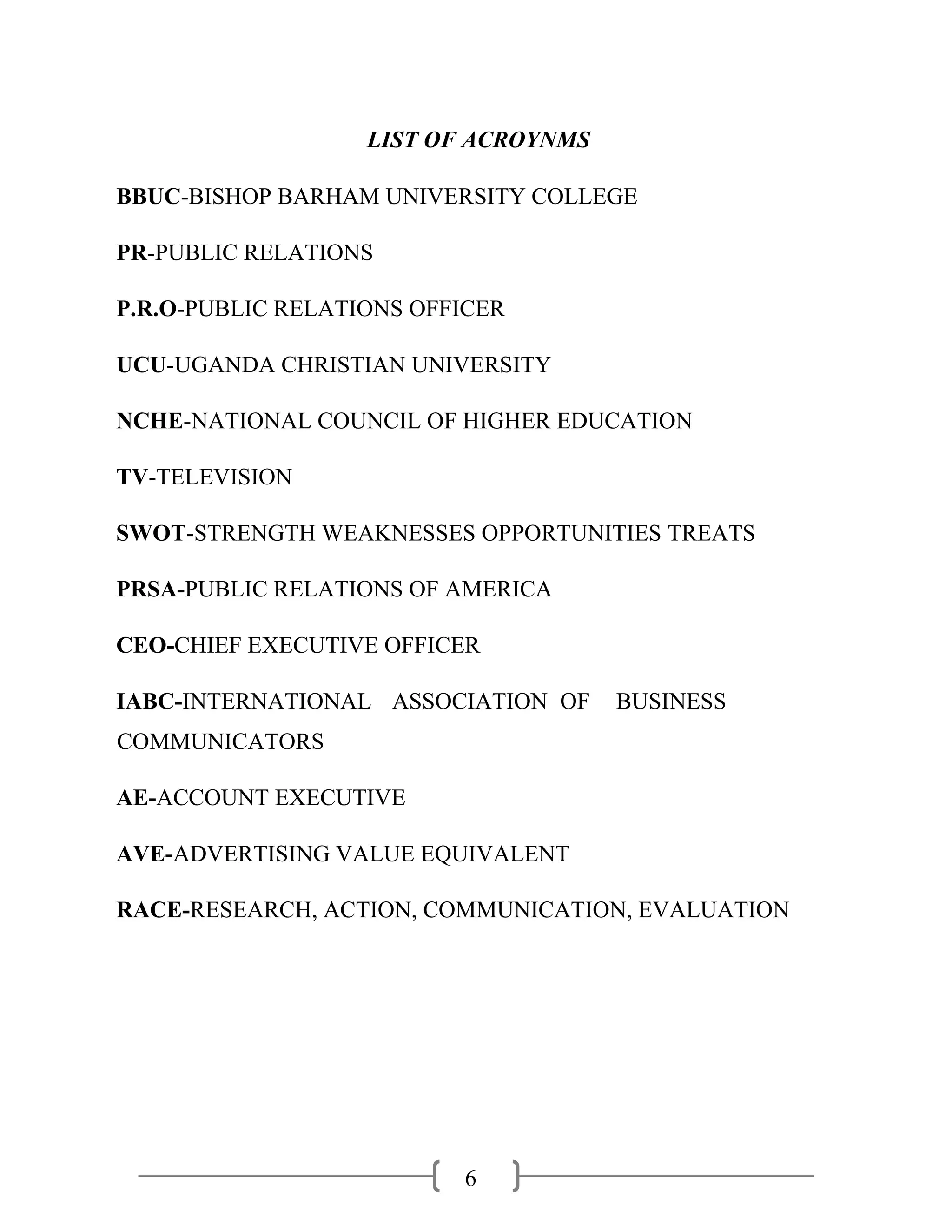 6
LIST OF ACROYNMS
BBUC-BISHOP BARHAM UNIVERSITY COLLEGE
PR-PUBLIC RELATIONS
P.R.O-PUBLIC RELATIONS OFFICER
UCU-UGANDA CHRISTIAN UNIVERSITY
NCHE-NATIONAL COUNCIL OF HIGHER EDUCATION
TV-TELEVISION
SWOT-STRENGTH WEAKNESSES OPPORTUNITIES TREATS
PRSA-PUBLIC RELATIONS OF AMERICA
CEO-CHIEF EXECUTIVE OFFICER
IABC-INTERNATIONAL ASSOCIATION OF BUSINESS
COMMUNICATORS
AE-ACCOUNT EXECUTIVE
AVE-ADVERTISING VALUE EQUIVALENT
RACE-RESEARCH, ACTION, COMMUNICATION, EVALUATION
 