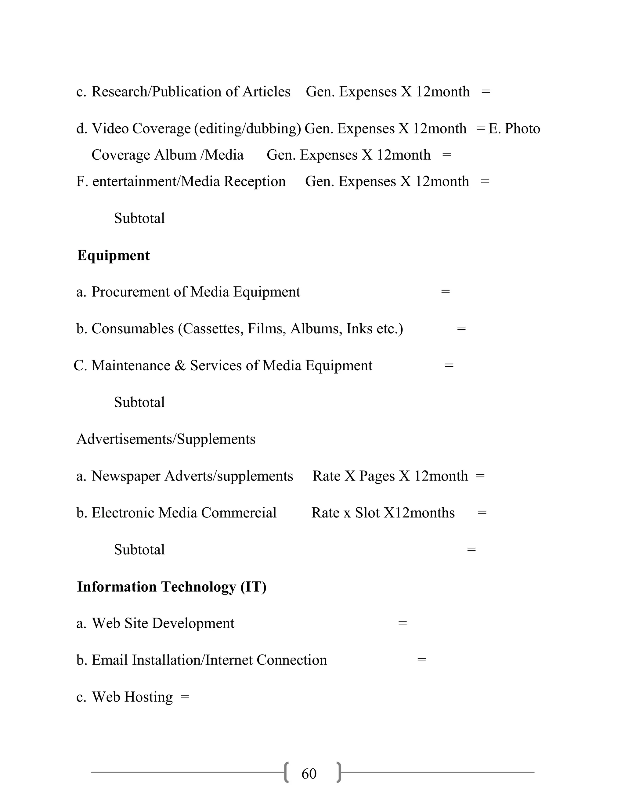 60
c. Research/Publication of Articles Gen. Expenses X 12month =
d. Video Coverage (editing/dubbing) Gen. Expenses X 12month = E. Photo
Coverage Album /Media Gen. Expenses X 12month =
F. entertainment/Media Reception Gen. Expenses X 12month =
Subtotal
Equipment
a. Procurement of Media Equipment =
b. Consumables (Cassettes, Films, Albums, Inks etc.) =
C. Maintenance & Services of Media Equipment =
Subtotal
Advertisements/Supplements
a. Newspaper Adverts/supplements Rate X Pages X 12month =
b. Electronic Media Commercial Rate x Slot X12months =
Subtotal =
Information Technology (IT)
a. Web Site Development =
b. Email Installation/Internet Connection =
c. Web Hosting =
 