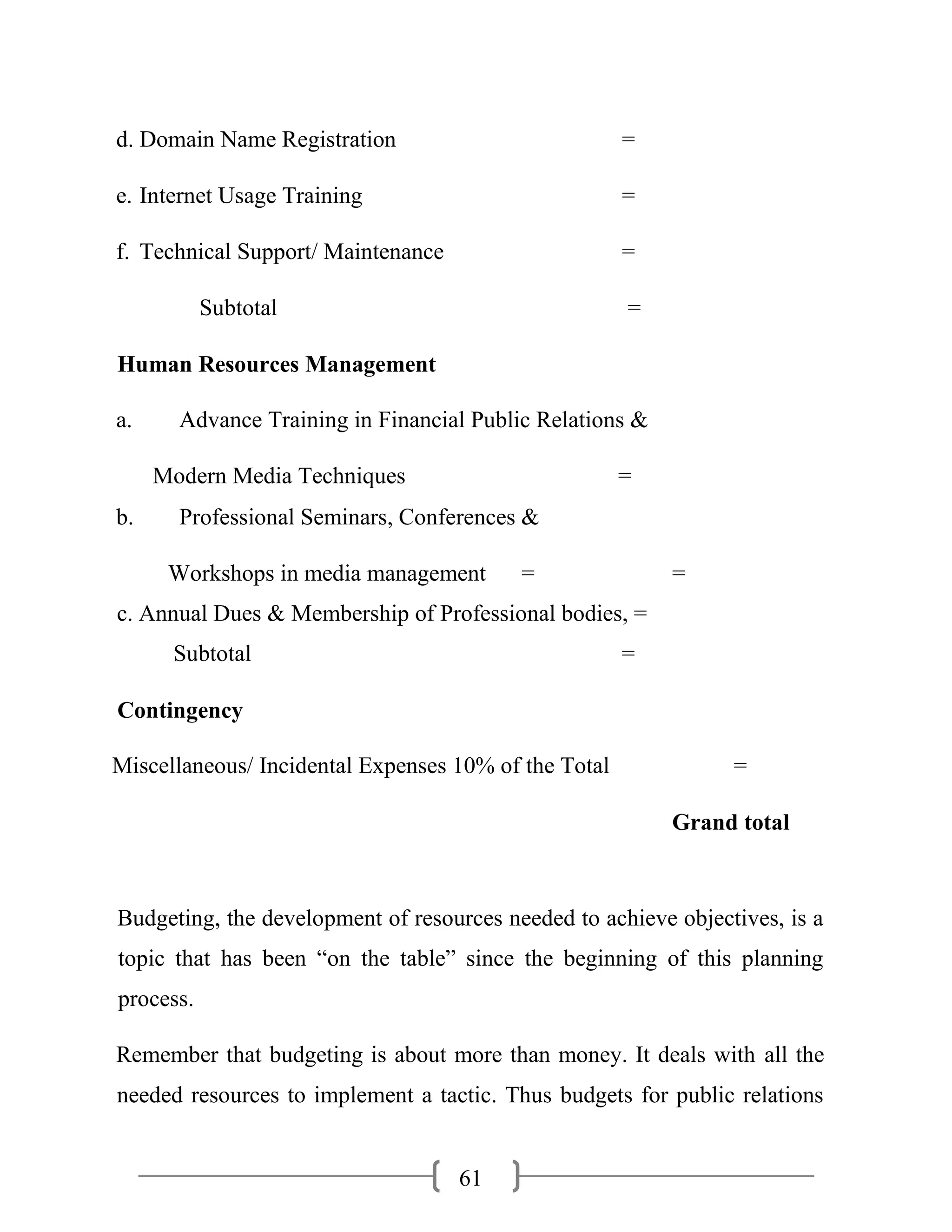 61
d. Domain Name Registration =
e. Internet Usage Training =
f. Technical Support/ Maintenance =
Subtotal =
Human Resources Management
a. Advance Training in Financial Public Relations &
Modern Media Techniques =
b. Professional Seminars, Conferences &
Workshops in media management = =
c. Annual Dues & Membership of Professional bodies, =
Subtotal =
Contingency
Miscellaneous/ Incidental Expenses 10% of the Total =
Grand total
Budgeting, the development of resources needed to achieve objectives, is a
topic that has been “on the table” since the beginning of this planning
process.
Remember that budgeting is about more than money. It deals with all the
needed resources to implement a tactic. Thus budgets for public relations
 