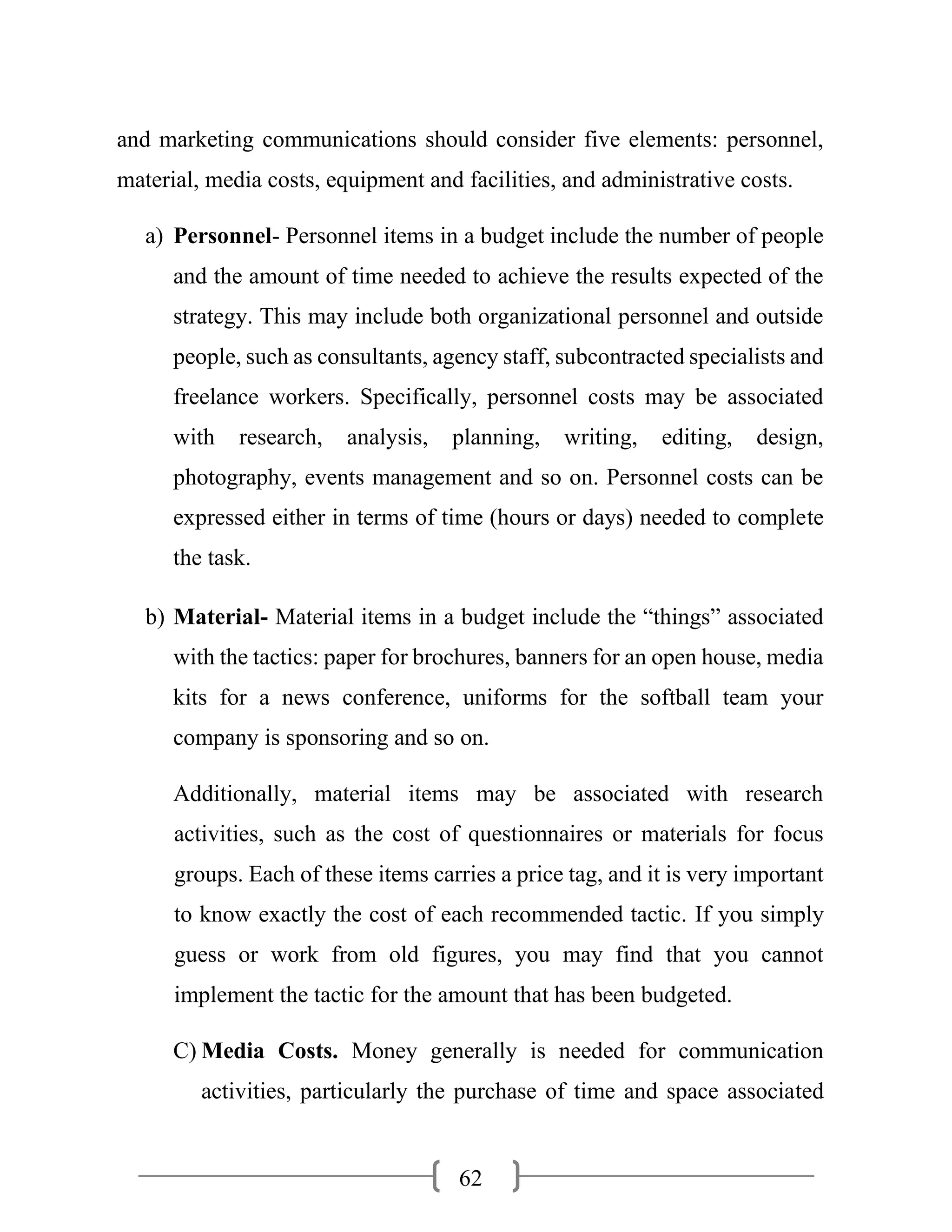 62
and marketing communications should consider five elements: personnel,
material, media costs, equipment and facilities, and administrative costs.
a) Personnel- Personnel items in a budget include the number of people
and the amount of time needed to achieve the results expected of the
strategy. This may include both organizational personnel and outside
people, such as consultants, agency staff, subcontracted specialists and
freelance workers. Specifically, personnel costs may be associated
with research, analysis, planning, writing, editing, design,
photography, events management and so on. Personnel costs can be
expressed either in terms of time (hours or days) needed to complete
the task.
b) Material- Material items in a budget include the “things” associated
with the tactics: paper for brochures, banners for an open house, media
kits for a news conference, uniforms for the softball team your
company is sponsoring and so on.
Additionally, material items may be associated with research
activities, such as the cost of questionnaires or materials for focus
groups. Each of these items carries a price tag, and it is very important
to know exactly the cost of each recommended tactic. If you simply
guess or work from old figures, you may find that you cannot
implement the tactic for the amount that has been budgeted.
C) Media Costs. Money generally is needed for communication
activities, particularly the purchase of time and space associated
 