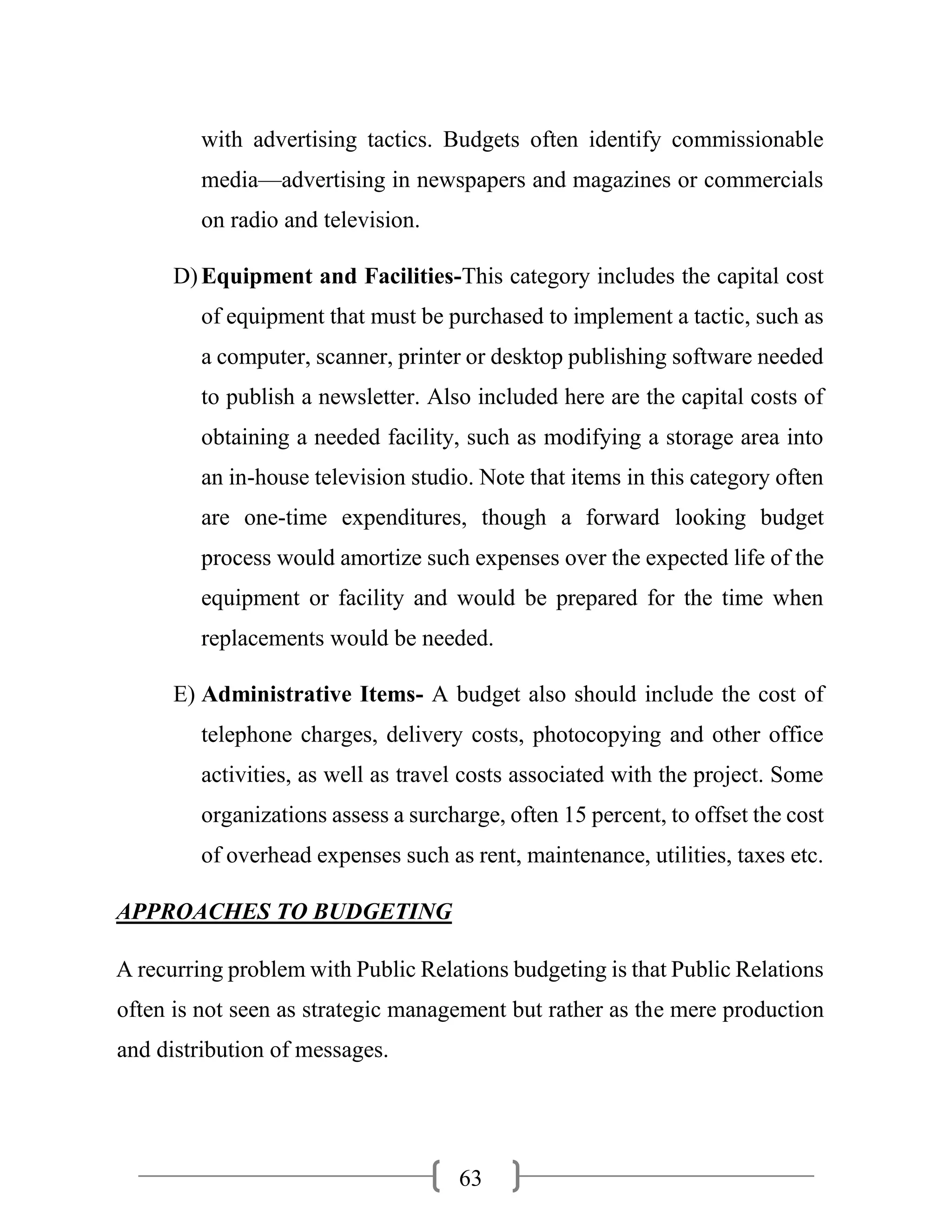 63
with advertising tactics. Budgets often identify commissionable
media—advertising in newspapers and magazines or commercials
on radio and television.
D)Equipment and Facilities-This category includes the capital cost
of equipment that must be purchased to implement a tactic, such as
a computer, scanner, printer or desktop publishing software needed
to publish a newsletter. Also included here are the capital costs of
obtaining a needed facility, such as modifying a storage area into
an in-house television studio. Note that items in this category often
are one-time expenditures, though a forward looking budget
process would amortize such expenses over the expected life of the
equipment or facility and would be prepared for the time when
replacements would be needed.
E) Administrative Items- A budget also should include the cost of
telephone charges, delivery costs, photocopying and other office
activities, as well as travel costs associated with the project. Some
organizations assess a surcharge, often 15 percent, to offset the cost
of overhead expenses such as rent, maintenance, utilities, taxes etc.
APPROACHES TO BUDGETING
A recurring problem with Public Relations budgeting is that Public Relations
often is not seen as strategic management but rather as the mere production
and distribution of messages.
 