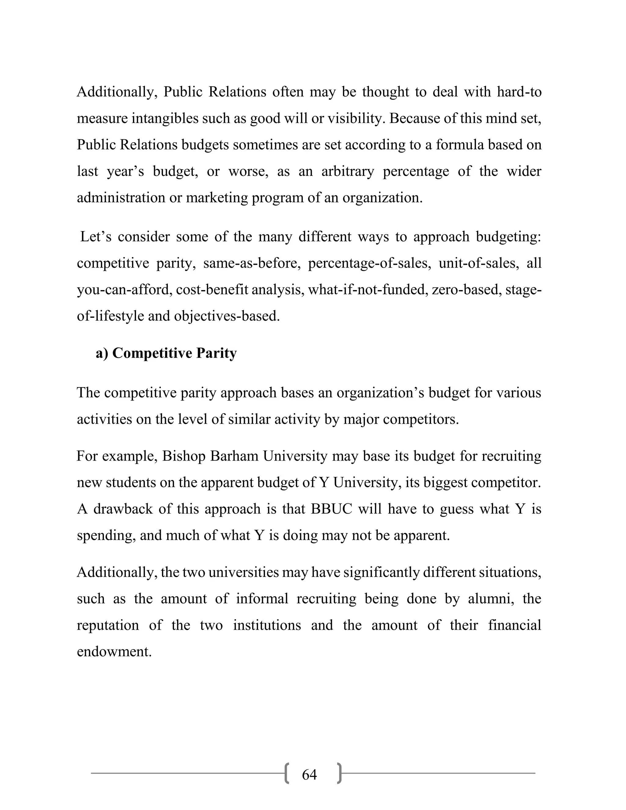 64
Additionally, Public Relations often may be thought to deal with hard-to
measure intangibles such as good will or visibility. Because of this mind set,
Public Relations budgets sometimes are set according to a formula based on
last year’s budget, or worse, as an arbitrary percentage of the wider
administration or marketing program of an organization.
Let’s consider some of the many different ways to approach budgeting:
competitive parity, same-as-before, percentage-of-sales, unit-of-sales, all
you-can-afford, cost-benefit analysis, what-if-not-funded, zero-based, stage-
of-lifestyle and objectives-based.
a) Competitive Parity
The competitive parity approach bases an organization’s budget for various
activities on the level of similar activity by major competitors.
For example, Bishop Barham University may base its budget for recruiting
new students on the apparent budget of Y University, its biggest competitor.
A drawback of this approach is that BBUC will have to guess what Y is
spending, and much of what Y is doing may not be apparent.
Additionally, the two universities may have significantly different situations,
such as the amount of informal recruiting being done by alumni, the
reputation of the two institutions and the amount of their financial
endowment.
 