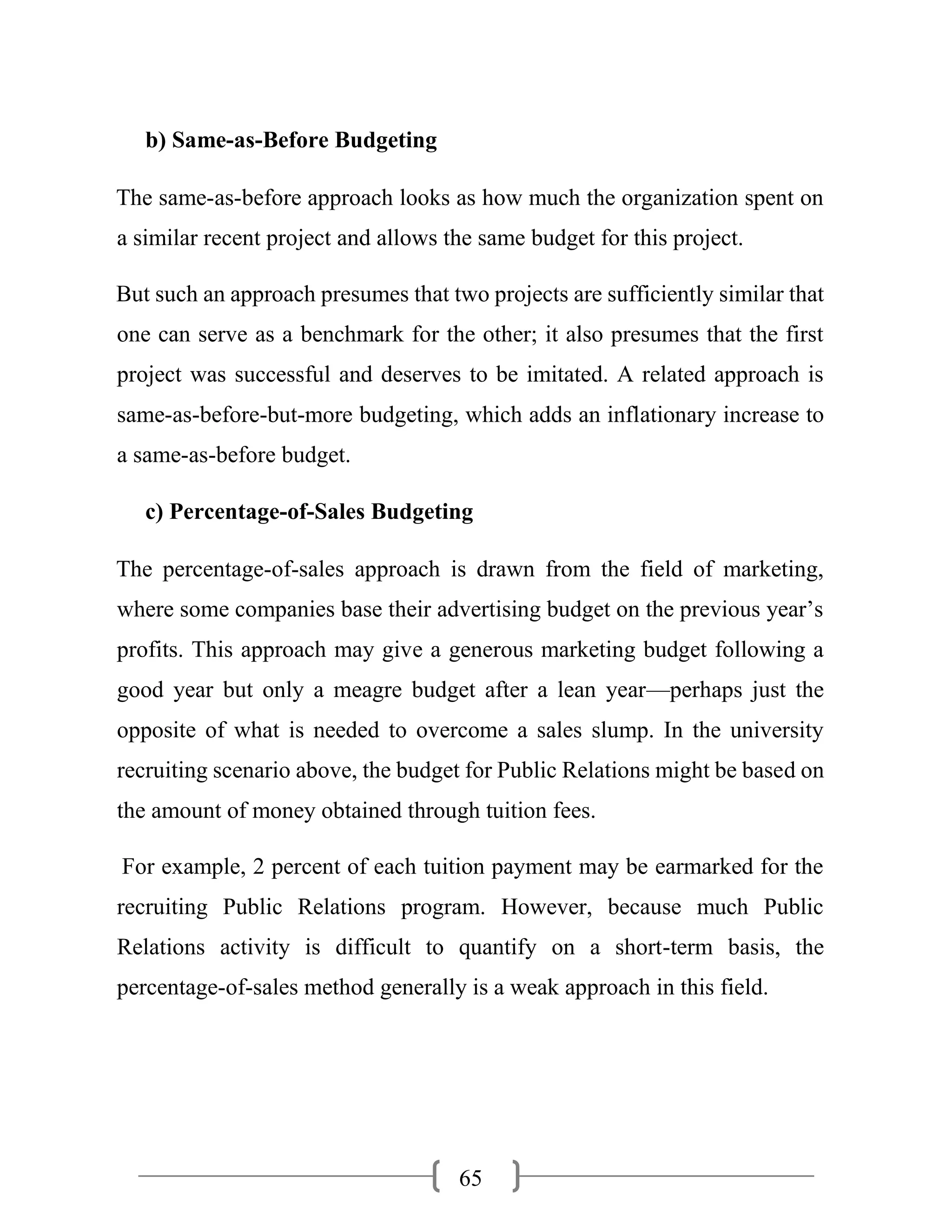 65
b) Same-as-Before Budgeting
The same-as-before approach looks as how much the organization spent on
a similar recent project and allows the same budget for this project.
But such an approach presumes that two projects are sufficiently similar that
one can serve as a benchmark for the other; it also presumes that the first
project was successful and deserves to be imitated. A related approach is
same-as-before-but-more budgeting, which adds an inflationary increase to
a same-as-before budget.
c) Percentage-of-Sales Budgeting
The percentage-of-sales approach is drawn from the field of marketing,
where some companies base their advertising budget on the previous year’s
profits. This approach may give a generous marketing budget following a
good year but only a meagre budget after a lean year—perhaps just the
opposite of what is needed to overcome a sales slump. In the university
recruiting scenario above, the budget for Public Relations might be based on
the amount of money obtained through tuition fees.
For example, 2 percent of each tuition payment may be earmarked for the
recruiting Public Relations program. However, because much Public
Relations activity is difficult to quantify on a short-term basis, the
percentage-of-sales method generally is a weak approach in this field.
 