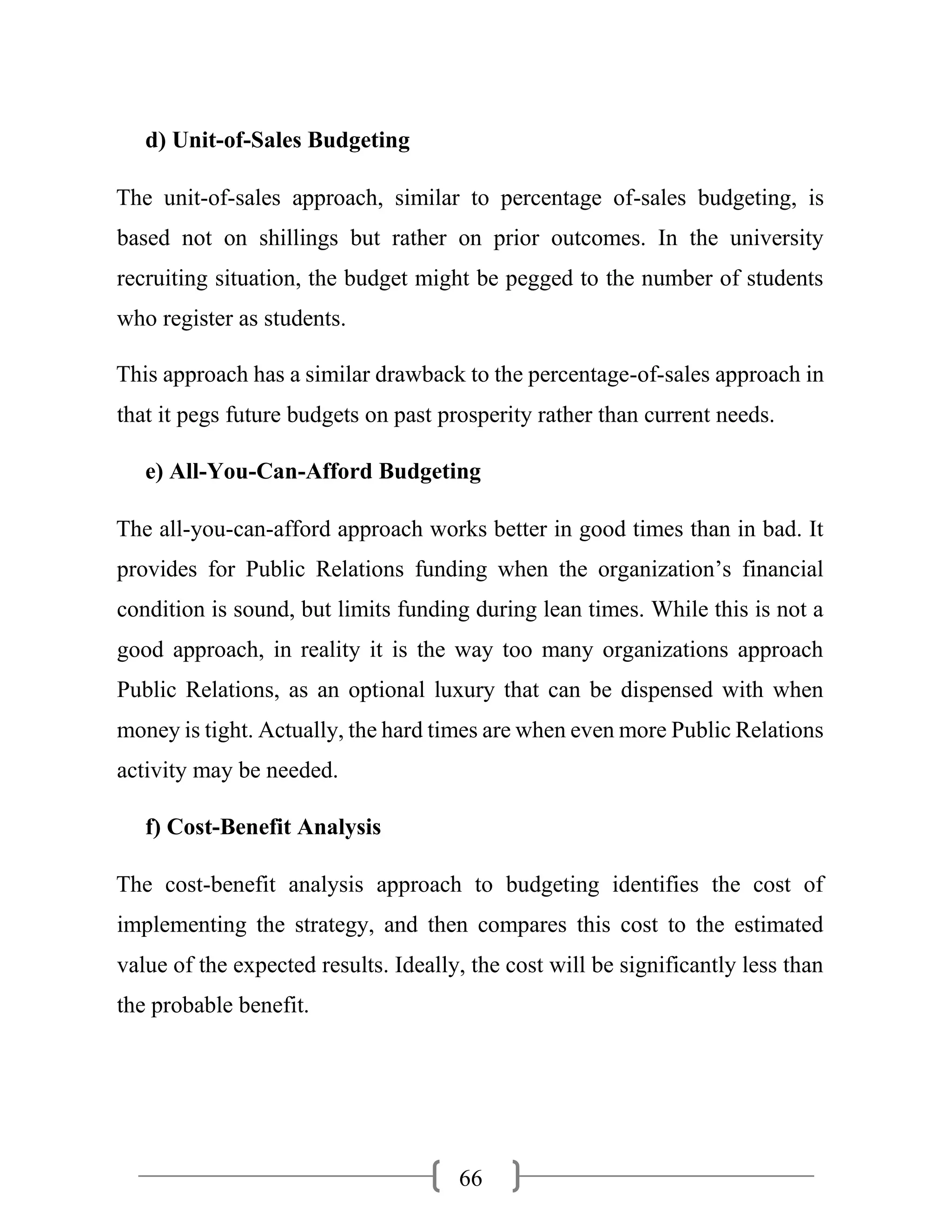 66
d) Unit-of-Sales Budgeting
The unit-of-sales approach, similar to percentage of-sales budgeting, is
based not on shillings but rather on prior outcomes. In the university
recruiting situation, the budget might be pegged to the number of students
who register as students.
This approach has a similar drawback to the percentage-of-sales approach in
that it pegs future budgets on past prosperity rather than current needs.
e) All-You-Can-Afford Budgeting
The all-you-can-afford approach works better in good times than in bad. It
provides for Public Relations funding when the organization’s financial
condition is sound, but limits funding during lean times. While this is not a
good approach, in reality it is the way too many organizations approach
Public Relations, as an optional luxury that can be dispensed with when
money is tight. Actually, the hard times are when even more Public Relations
activity may be needed.
f) Cost-Benefit Analysis
The cost-benefit analysis approach to budgeting identifies the cost of
implementing the strategy, and then compares this cost to the estimated
value of the expected results. Ideally, the cost will be significantly less than
the probable benefit.
 