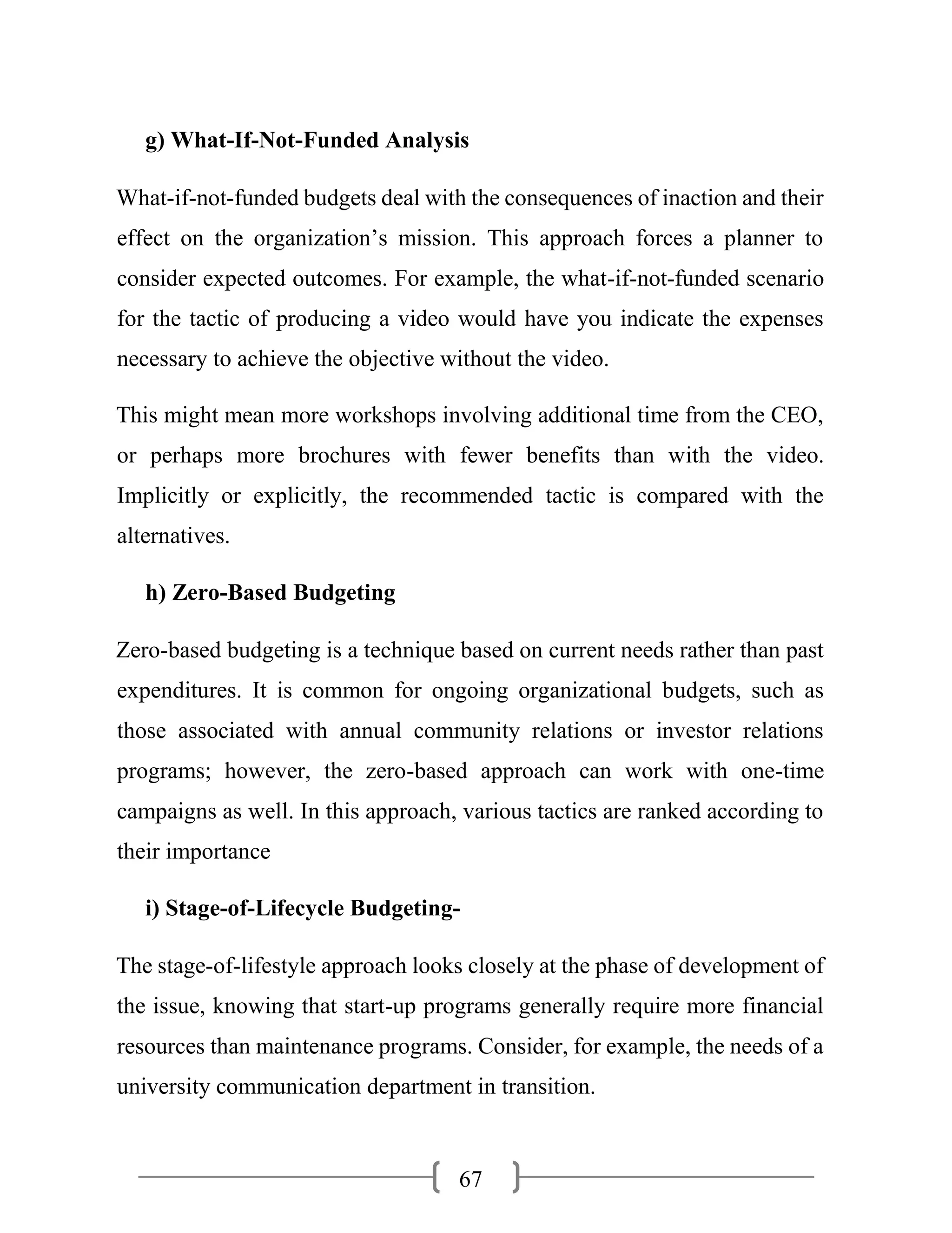 67
g) What-If-Not-Funded Analysis
What-if-not-funded budgets deal with the consequences of inaction and their
effect on the organization’s mission. This approach forces a planner to
consider expected outcomes. For example, the what-if-not-funded scenario
for the tactic of producing a video would have you indicate the expenses
necessary to achieve the objective without the video.
This might mean more workshops involving additional time from the CEO,
or perhaps more brochures with fewer benefits than with the video.
Implicitly or explicitly, the recommended tactic is compared with the
alternatives.
h) Zero-Based Budgeting
Zero-based budgeting is a technique based on current needs rather than past
expenditures. It is common for ongoing organizational budgets, such as
those associated with annual community relations or investor relations
programs; however, the zero-based approach can work with one-time
campaigns as well. In this approach, various tactics are ranked according to
their importance
i) Stage-of-Lifecycle Budgeting-
The stage-of-lifestyle approach looks closely at the phase of development of
the issue, knowing that start-up programs generally require more financial
resources than maintenance programs. Consider, for example, the needs of a
university communication department in transition.
 
