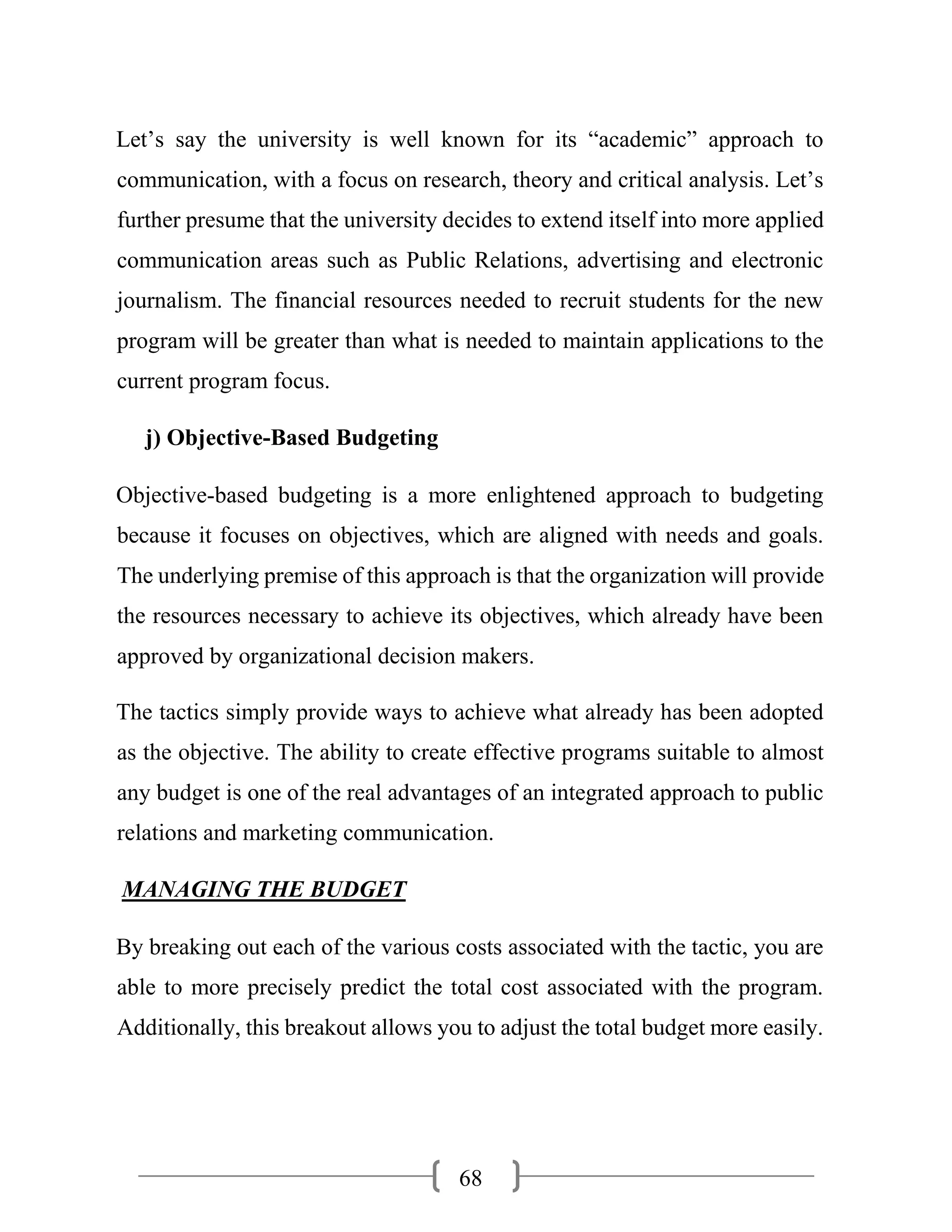 68
Let’s say the university is well known for its “academic” approach to
communication, with a focus on research, theory and critical analysis. Let’s
further presume that the university decides to extend itself into more applied
communication areas such as Public Relations, advertising and electronic
journalism. The financial resources needed to recruit students for the new
program will be greater than what is needed to maintain applications to the
current program focus.
j) Objective-Based Budgeting
Objective-based budgeting is a more enlightened approach to budgeting
because it focuses on objectives, which are aligned with needs and goals.
The underlying premise of this approach is that the organization will provide
the resources necessary to achieve its objectives, which already have been
approved by organizational decision makers.
The tactics simply provide ways to achieve what already has been adopted
as the objective. The ability to create effective programs suitable to almost
any budget is one of the real advantages of an integrated approach to public
relations and marketing communication.
MANAGING THE BUDGET
By breaking out each of the various costs associated with the tactic, you are
able to more precisely predict the total cost associated with the program.
Additionally, this breakout allows you to adjust the total budget more easily.
 