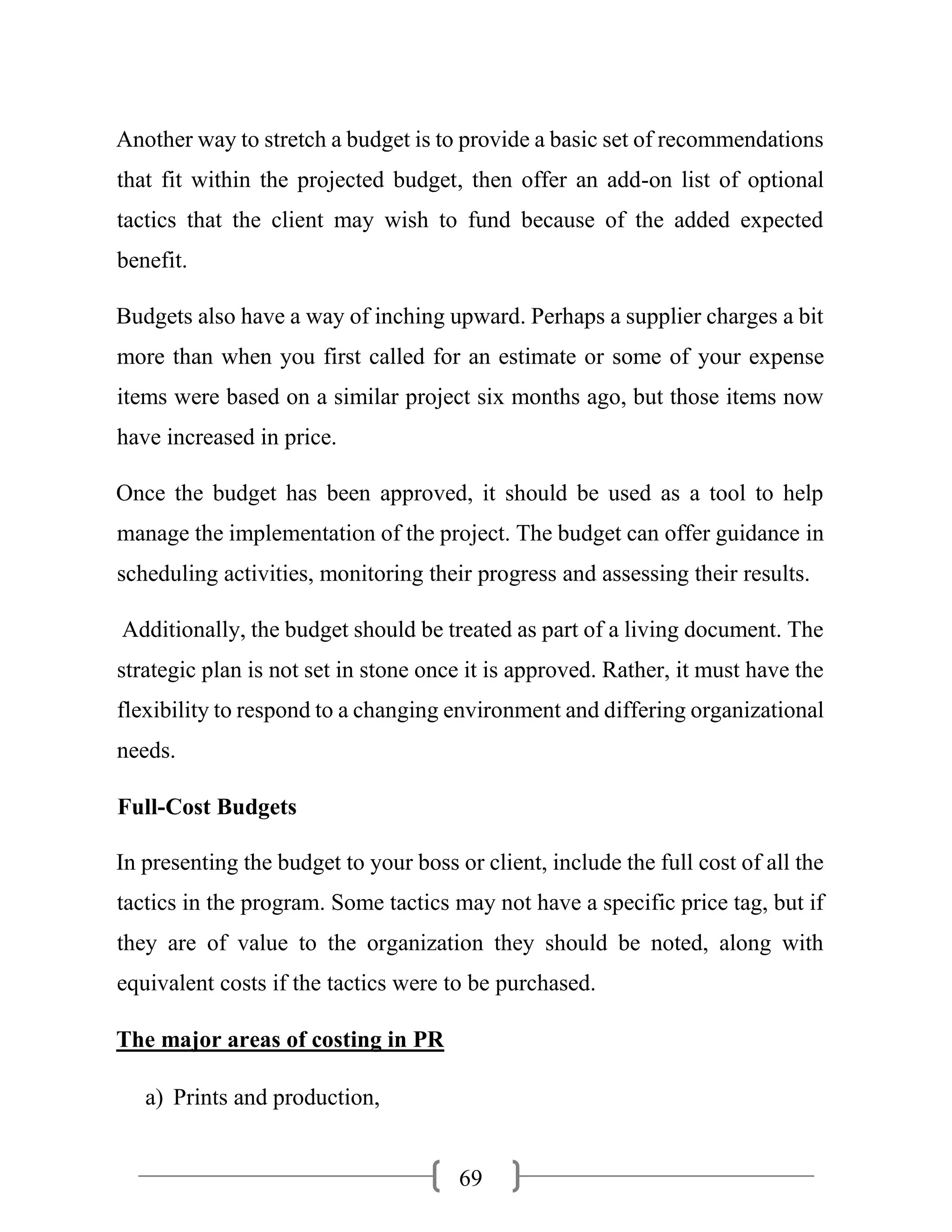 69
Another way to stretch a budget is to provide a basic set of recommendations
that fit within the projected budget, then offer an add-on list of optional
tactics that the client may wish to fund because of the added expected
benefit.
Budgets also have a way of inching upward. Perhaps a supplier charges a bit
more than when you first called for an estimate or some of your expense
items were based on a similar project six months ago, but those items now
have increased in price.
Once the budget has been approved, it should be used as a tool to help
manage the implementation of the project. The budget can offer guidance in
scheduling activities, monitoring their progress and assessing their results.
Additionally, the budget should be treated as part of a living document. The
strategic plan is not set in stone once it is approved. Rather, it must have the
flexibility to respond to a changing environment and differing organizational
needs.
Full-Cost Budgets
In presenting the budget to your boss or client, include the full cost of all the
tactics in the program. Some tactics may not have a specific price tag, but if
they are of value to the organization they should be noted, along with
equivalent costs if the tactics were to be purchased.
The major areas of costing in PR
a) Prints and production,
 