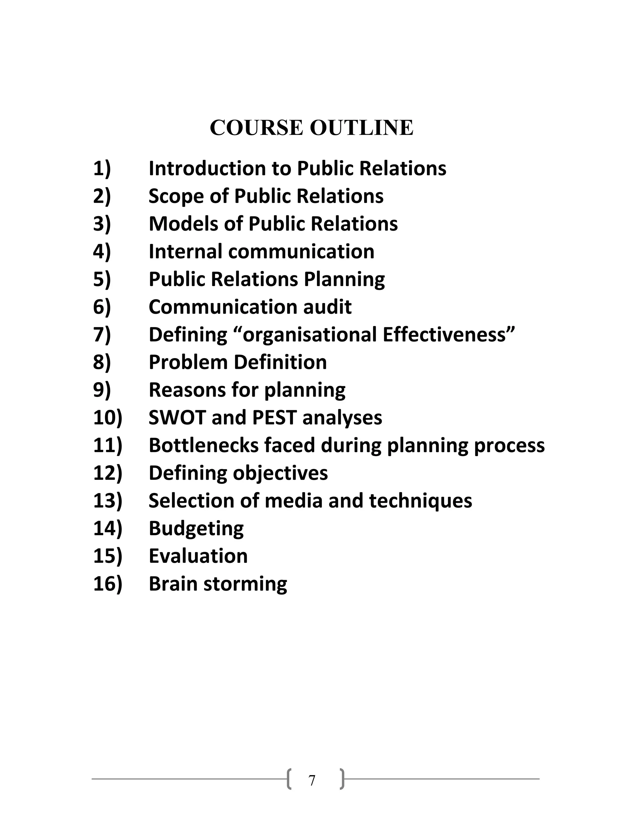 7
COURSE OUTLINE
1) Introduction to Public Relations
2) Scope of Public Relations
3) Models of Public Relations
4) Internal communication
5) Public Relations Planning
6) Communication audit
7) Defining “organisational Effectiveness”
8) Problem Definition
9) Reasons for planning
10) SWOT and PEST analyses
11) Bottlenecks faced during planning process
12) Defining objectives
13) Selection of media and techniques
14) Budgeting
15) Evaluation
16) Brain storming
 