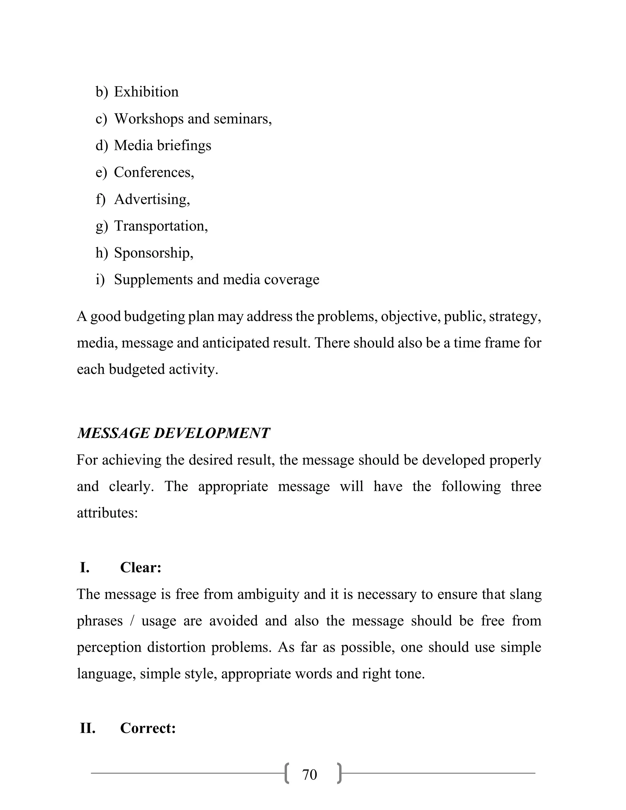 70
b) Exhibition
c) Workshops and seminars,
d) Media briefings
e) Conferences,
f) Advertising,
g) Transportation,
h) Sponsorship,
i) Supplements and media coverage
A good budgeting plan may address the problems, objective, public, strategy,
media, message and anticipated result. There should also be a time frame for
each budgeted activity.
MESSAGE DEVELOPMENT
For achieving the desired result, the message should be developed properly
and clearly. The appropriate message will have the following three
attributes:
I. Clear:
The message is free from ambiguity and it is necessary to ensure that slang
phrases / usage are avoided and also the message should be free from
perception distortion problems. As far as possible, one should use simple
language, simple style, appropriate words and right tone.
II. Correct:
 