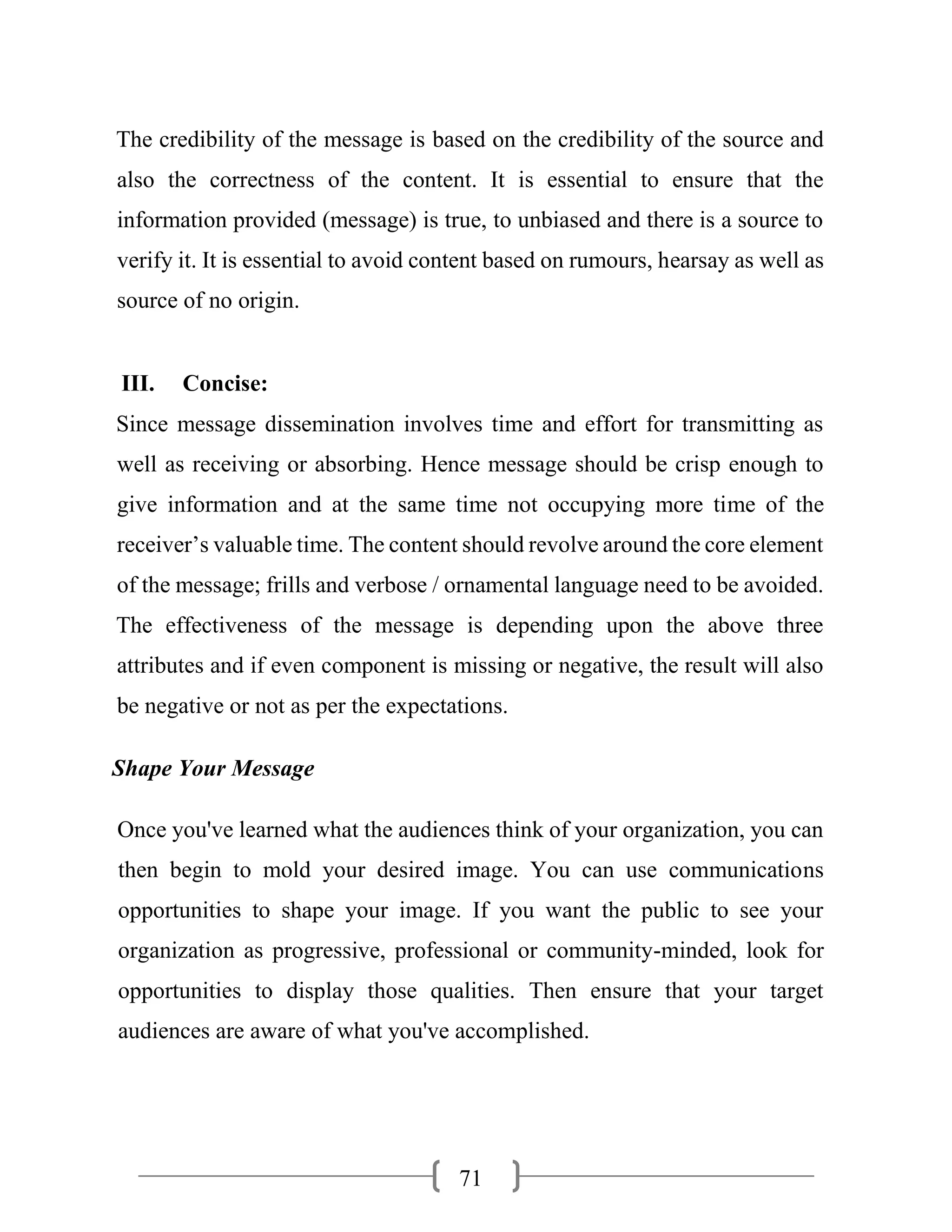 71
The credibility of the message is based on the credibility of the source and
also the correctness of the content. It is essential to ensure that the
information provided (message) is true, to unbiased and there is a source to
verify it. It is essential to avoid content based on rumours, hearsay as well as
source of no origin.
III. Concise:
Since message dissemination involves time and effort for transmitting as
well as receiving or absorbing. Hence message should be crisp enough to
give information and at the same time not occupying more time of the
receiver’s valuable time. The content should revolve around the core element
of the message; frills and verbose / ornamental language need to be avoided.
The effectiveness of the message is depending upon the above three
attributes and if even component is missing or negative, the result will also
be negative or not as per the expectations.
Shape Your Message
Once you've learned what the audiences think of your organization, you can
then begin to mold your desired image. You can use communications
opportunities to shape your image. If you want the public to see your
organization as progressive, professional or community-minded, look for
opportunities to display those qualities. Then ensure that your target
audiences are aware of what you've accomplished.
 