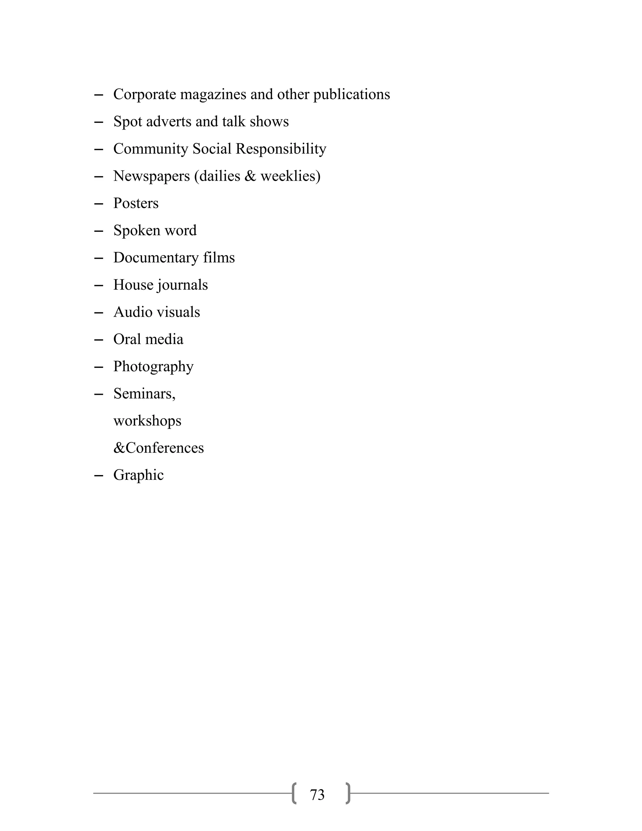 73
– Corporate magazines and other publications
– Spot adverts and talk shows
– Community Social Responsibility
– Newspapers (dailies & weeklies)
– Posters
– Spoken word
– Documentary films
– House journals
– Audio visuals
– Oral media
– Photography
– Seminars,
workshops
&Conferences
– Graphic
 
