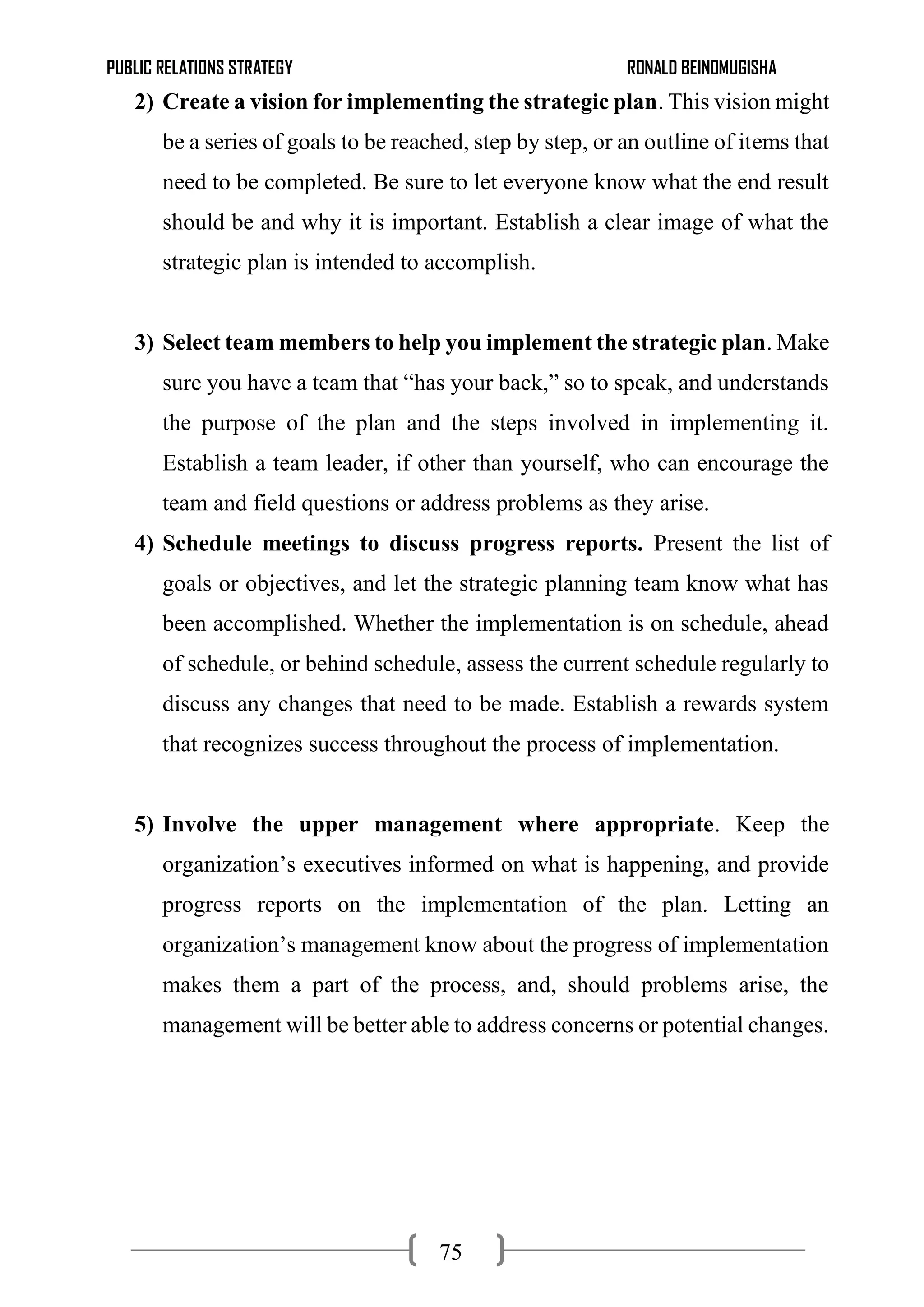 PUBLIC RELATIONS STRATEGY RONALD BEINOMUGISHA
75
2) Create a vision for implementing the strategic plan. This vision might
be a series of goals to be reached, step by step, or an outline of items that
need to be completed. Be sure to let everyone know what the end result
should be and why it is important. Establish a clear image of what the
strategic plan is intended to accomplish.
3) Select team members to help you implement the strategic plan. Make
sure you have a team that “has your back,” so to speak, and understands
the purpose of the plan and the steps involved in implementing it.
Establish a team leader, if other than yourself, who can encourage the
team and field questions or address problems as they arise.
4) Schedule meetings to discuss progress reports. Present the list of
goals or objectives, and let the strategic planning team know what has
been accomplished. Whether the implementation is on schedule, ahead
of schedule, or behind schedule, assess the current schedule regularly to
discuss any changes that need to be made. Establish a rewards system
that recognizes success throughout the process of implementation.
5) Involve the upper management where appropriate. Keep the
organization’s executives informed on what is happening, and provide
progress reports on the implementation of the plan. Letting an
organization’s management know about the progress of implementation
makes them a part of the process, and, should problems arise, the
management will be better able to address concerns or potential changes.
 